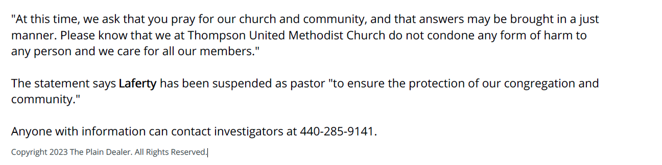 "At this time, we ask that you pray for our church and community, and that answers may be brought in a just
manner. Please know that we at Thompson United Methodist Church do not condone any form of harm to
any person and we care for all our members."
The statement says Laferty has been suspended as pastor "to ensure the protection of our congregation and
community."
Anyone with information can contact investigators at 440-285-9141.
Copyright 2023 The Plain Dealer. All Rights Reserved.