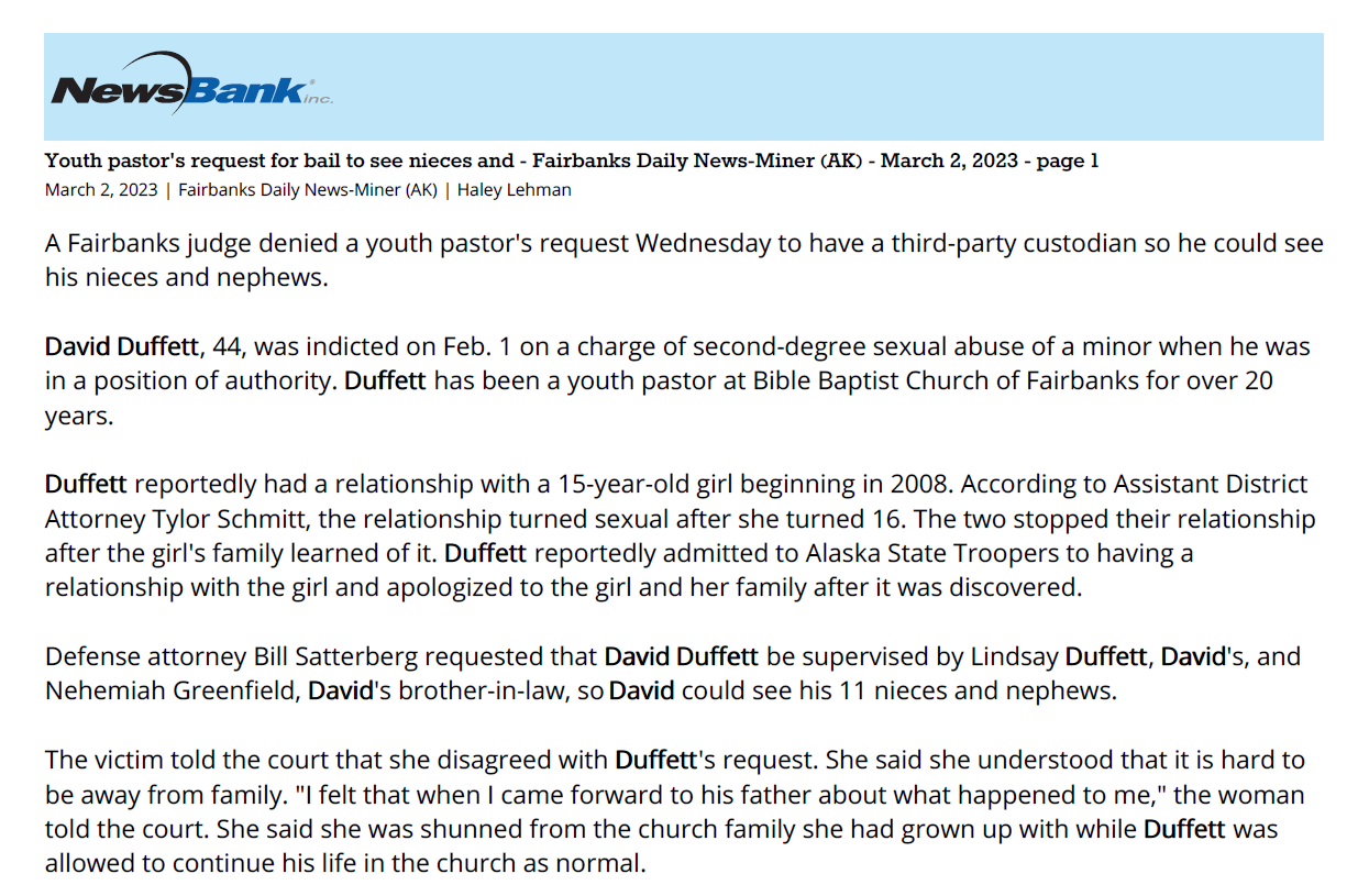 Youth pastor's request for bail to see nieces and - Fairbanks Daily News-Miner (AK) - March 2, 2023 - page 1
March 2, 2023 | Fairbanks Daily News-Miner (AK) | Haley Lehman
A Fairbanks judge denied a youth pastor's request Wednesday to have a third-party custodian so he could see
his nieces and nephews.
David Duffett, 44, was indicted on Feb. 1 on a charge of second-degree sexual abuse of a minor when he was
in a position of authority. Duffett has been a youth pastor at Bible Baptist Church of Fairbanks for over 20
years.
Duffett reportedly had a relationship with a 15-year-old girl beginning in 2008. According to Assistant District
Attorney Tylor Schmitt, the relationship turned sexual after she turned 16. The two stopped their relationship
after the girl's family learned of it. Duffett reportedly admitted to Alaska State Troopers to having a
relationship with the girl and apologized to the girl and her family after it was discovered.
Defense attorney Bill Satterberg requested that David Duffett be supervised by Lindsay Duffett, David's, and
Nehemiah Greenfield, David's brother-in-law, so David could see his 11 nieces and nephews.
The victim told the court that she disagreed with Duffett's request. She said she understood that it is hard to
be away from family. "I felt that when I came forward to his father about what happened to me," the woman
told the court. She said she was shunned from the church family she had grown up with while Duffett was
allowed to continue his life in the church as normal
