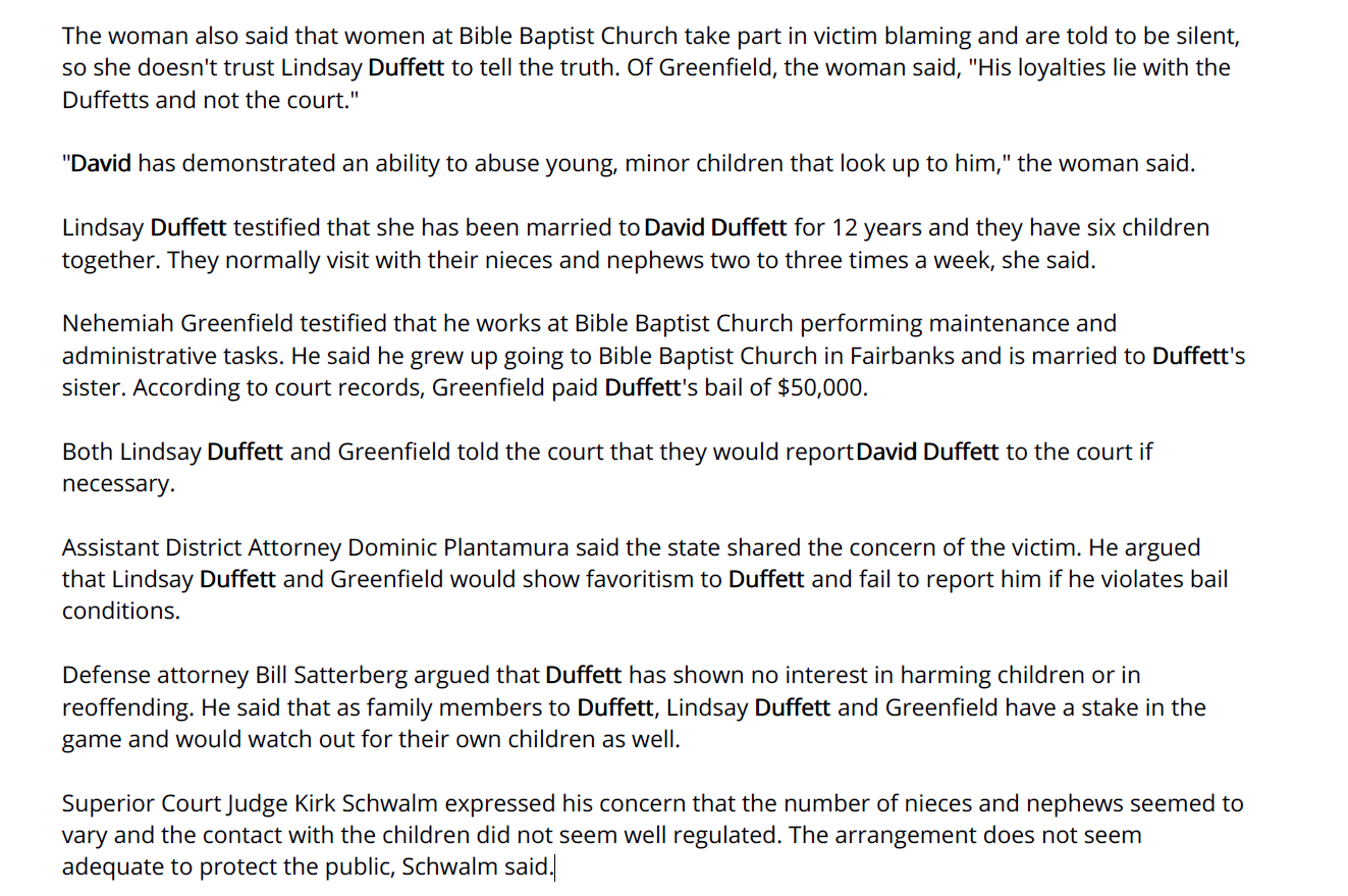 The woman also said that women at Bible Baptist Church take part in victim blaming and are told to be silent,
so she doesn't trust Lindsay Duffett to tell the truth. Of Greenfield, the woman said, "His loyalties lie with the
Duffetts and not the court."
"David has demonstrated an ability to abuse young, minor children that look up to him," the woman said.
Lindsay Duffett testified that she has been married to David Duffett for 12 years and they have six children
together. They normally visit with their nieces and nephews two to three times a week, she said.
Nehemiah Greenfield testified that he works at Bible Baptist Church performing maintenance and
administrative tasks. He said he grew up going to Bible Baptist Church in Fairbanks and is married to Duffett's
sister. According to court records, Greenfield paid Duffett's bail of $50,000.
Both Lindsay Duffett and Greenfield told the court that they would report David Duffett to the court if
necessary.
Assistant District Attorney Dominic Plantamura said the state shared the concern of the victim. He argued
that Lindsay Duffett and Greenfield would show favoritism to Duffett and fail to report him if he violates bail
conditions.
Defense attorney Bill Satterberg argued that Duffett has shown no interest in harming children or in
reoffending. He said that as family members to Duffett, Lindsay Duffett and Greenfield have a stake in the
game and would watch out for their own children as well.
Superior Court Judge Kirk Schwalm expressed his concern that the number of nieces and nephews seemed to
vary and the contact with the children did not seem well regulated. The arrangement does not seem
adequate to protect the public, Schwalm said.