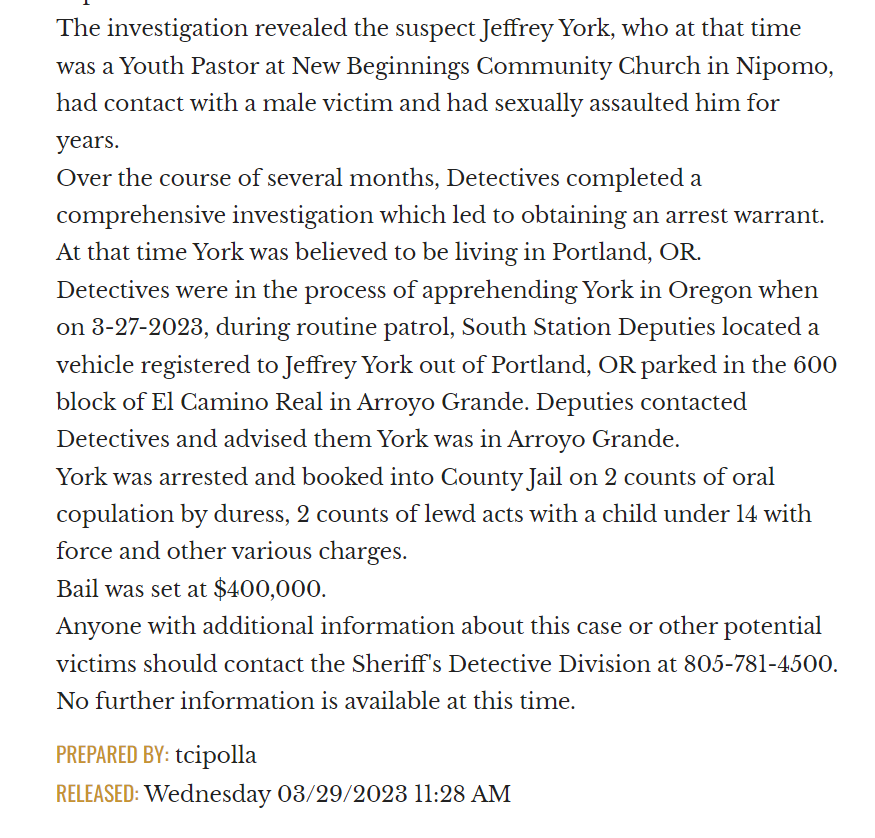 The investigation revealed the suspect Jeffrey York, who at that time was a Youth Pastor at New Beginnings Community Church in Nipomo, had contact with a male victim and had sexually assaulted him for years.
Over the course of several months, Detectives completed a comprehensive investigation which led to obtaining an arrest warrant. At that time York was believed to be living in Portland, OR.
Detectives were in the process of apprehending York in Oregon when on 3-27-2023, during routine patrol, South Station Deputies located a vehicle registered to Jeffrey York out of Portland, OR parked in the 600 block of El Camino Real in Arroyo Grande. Deputies contacted Detectives and advised them York was in Arroyo Grande.
York was arrested and booked into County Jail on 2 counts of oral copulation by duress, 2 counts of lewd acts with a child under 14 with force and other various charges.
Bail was set at $400,000.
Anyone with additional information about this case or other potential victims should contact the Sheriff's Detective Division at 805-781-4500.
No further information is available at this time.

PREPARED BY: tcipolla
RELEASED: Wednesday 03/29/2023 11:28 AM

