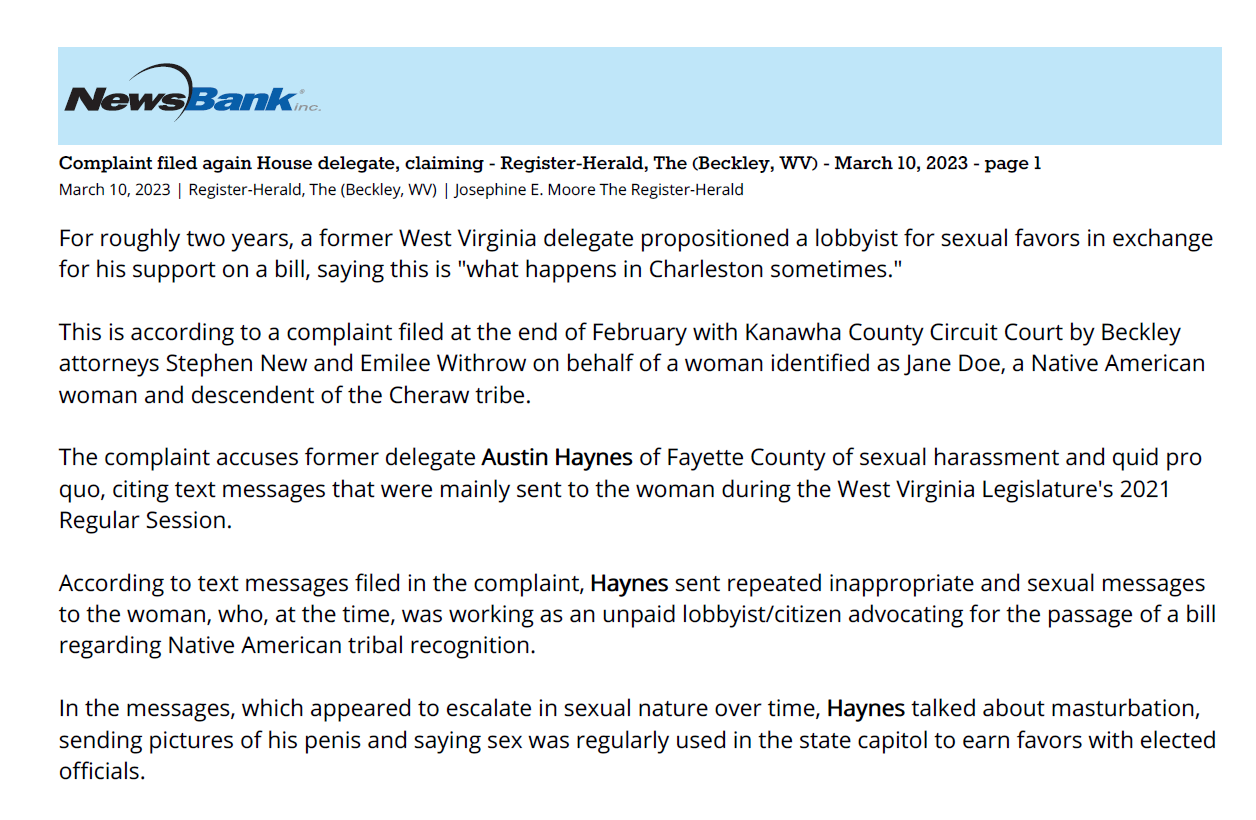 Complaint filed again House delegate, claiming - Register-Herald, The (Beckley, WV) - March 10, 2023 - page 1
March 10, 2023 | Register-Herald, The (Beckley, WV) | Josephine E. Moore The Register-Herald
For roughly two years, a former West Virginia delegate propositioned a lobbyist for sexual favors in exchange
for his support on a bill, saying this is "what happens in Charleston sometimes."
This is according to a complaint filed at the end of February with Kanawha County Circuit Court by Beckley
attorneys Stephen New and Emilee Withrow on behalf of a woman identified as Jane Doe, a Native American
woman and descendent of the Cheraw tribe.
The complaint accuses former delegate Austin Haynes of Fayette County of sexual harassment and quid pro
quo, citing text messages that were mainly sent to the woman during the West Virginia Legislature's 2021
Regular Session.
According to text messages filed in the complaint, Haynes sent repeated inappropriate and sexual messages
to the woman, who, at the time, was working as an unpaid lobbyist/citizen advocating for the passage of a bill
regarding Native American tribal recognition.
In the messages, which appeared to escalate in sexual nature over time, Haynes talked about masturbation,
sending pictures of his penis and saying sex was regularly used in the state capitol to earn favors with elected
officials.