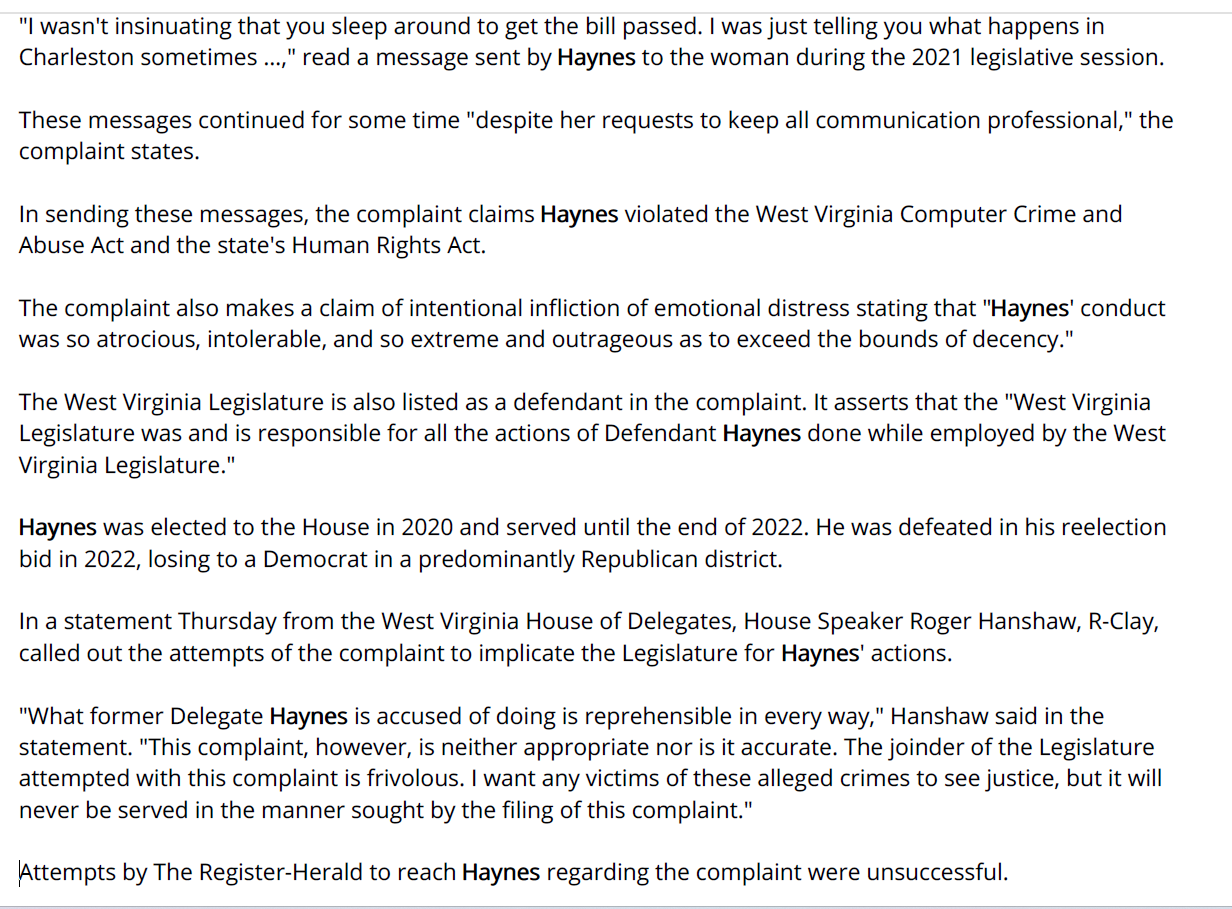 "I wasn't insinuating that you sleep around to get the bill passed. I was just telling you what happens in
Charleston sometimes …," read a message sent by Haynes to the woman during the 2021 legislative session.
These messages continued for some time "despite her requests to keep all communication professional," the
complaint states.
In sending these messages, the complaint claims Haynes violated the West Virginia Computer Crime and
Abuse Act and the state's Human Rights Act.
The complaint also makes a claim of intentional infliction of emotional distress stating that "Haynes' conduct
was so atrocious, intolerable, and so extreme and outrageous as to exceed the bounds of decency."
The West Virginia Legislature is also listed as a defendant in the complaint. It asserts that the "West Virginia
Legislature was and is responsible for all the actions of Defendant Haynes done while employed by the West
Virginia Legislature."
Haynes was elected to the House in 2020 and served until the end of 2022. He was defeated in his reelection
bid in 2022, losing to a Democrat in a predominantly Republican district.
In a statement Thursday from the West Virginia House of Delegates, House Speaker Roger Hanshaw, R-Clay,
called out the attempts of the complaint to implicate the Legislature for Haynes' actions.
"What former Delegate Haynes is accused of doing is reprehensible in every way," Hanshaw said in the
statement. "This complaint, however, is neither appropriate nor is it accurate. The joinder of the Legislature
attempted with this complaint is frivolous. I want any victims of these alleged crimes to see justice, but it will
never be served in the manner sought by the filing of this complaint."
Attempts by The Register-Herald to reach Haynes regarding the complaint were unsuccessful.