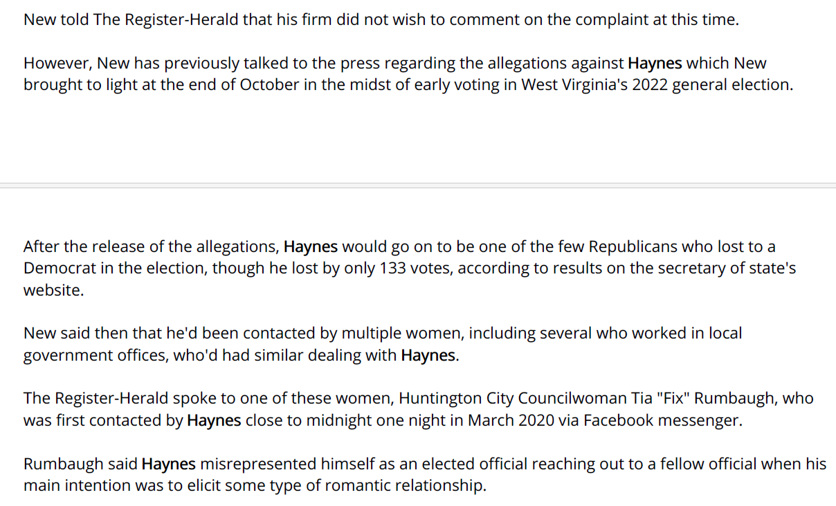 New told The Register-Herald that his firm did not wish to comment on the complaint at this time.
However, New has previously talked to the press regarding the allegations against Haynes which New
brought to light at the end of October in the midst of early voting in West Virginia's 2022 general election.
After the release of the allegations, Haynes would go on to be one of the few Republicans who lost to a
Democrat in the election, though he lost by only 133 votes, according to results on the secretary of state's
website.
New said then that he'd been contacted by multiple women, including several who worked in local
government offices, who'd had similar dealing with Haynes.
The Register-Herald spoke to one of these women, Huntington City Councilwoman Tia "Fix" Rumbaugh, who
was first contacted by Haynes close to midnight one night in March 2020 via Facebook messenger.
Rumbaugh said Haynes misrepresented himself as an elected official reaching out to a fellow official when his
main intention was to elicit some type of romantic relationship.
While the messages, which she eventually stopped responding to, only took place over a few months,
Rumbaugh said she felt she had to be polite to Haynes because of his position.