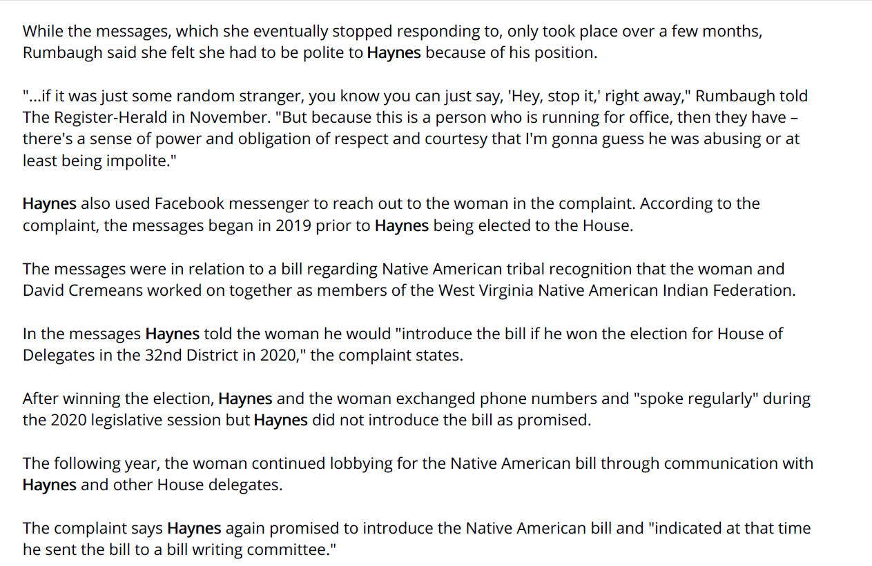 While the messages, which she eventually stopped responding to, only took place over a few months,
Rumbaugh said she felt she had to be polite to Haynes because of his position.
"...if it was just some random stranger, you know you can just say, 'Hey, stop it,' right away," Rumbaugh told
The Register-Herald in November. "But because this is a person who is running for office, then they have –
there's a sense of power and obligation of respect and courtesy that I'm gonna guess he was abusing or at
least being impolite."
Haynes also used Facebook messenger to reach out to the woman in the complaint. According to the
complaint, the messages began in 2019 prior to Haynes being elected to the House.
The messages were in relation to a bill regarding Native American tribal recognition that the woman and
David Cremeans worked on together as members of the West Virginia Native American Indian Federation.
In the messages Haynes told the woman he would "introduce the bill if he won the election for House of
Delegates in the 32nd District in 2020," the complaint states.
After winning the election, Haynes and the woman exchanged phone numbers and "spoke regularly" during
the 2020 legislative session but Haynes did not introduce the bill as promised.
The following year, the woman continued lobbying for the Native American bill through communication with
Haynes and other House delegates.
The complaint says Haynes again promised to introduce the Native American bill and "indicated at that time
he sent the bill to a bill writing committee."
This is when Haynes began sending her more salacious messages