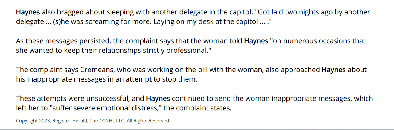 Haynes also bragged about sleeping with another delegate in the capitol. "Got laid two nights ago by another
delegate ... (s)he was screaming for more. Laying on my desk at the capitol ... ."
As these messages persisted, the complaint says that the woman told Haynes "on numerous occasions that
she wanted to keep their relationships strictly professional."
The complaint says Cremeans, who was working on the bill with the woman, also approached Haynes about
his inappropriate messages in an attempt to stop them.
These attempts were unsuccessful, and Haynes continued to send the woman inappropriate messages, which
left her to "suffer severe emotional distress," the complaint states.
Copyright 2023, Register-Herald, The / CNHI, LLC. All Rights Reserved.