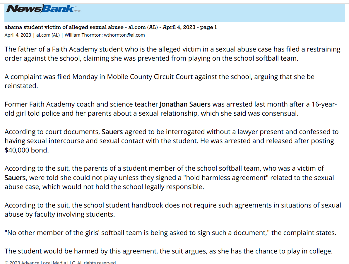 Alabama student victim of alleged sexual abuse - al.com (AL) - April 4, 2023 - page 1
April 4, 2023 | al.com (AL) | William Thornton; wthornton@al.com
The father of a Faith Academy student who is the alleged victim in a sexual abuse case has filed a restraining
order against the school, claiming she was prevented from playing on the school softball team.
A complaint was filed Monday in Mobile County Circuit Court against the school, arguing that she be
reinstated.
Former Faith Academy coach and science teacher Jonathan Sauers was arrested last month after a 16-yearold
girl told police and her parents about a sexual relationship, which she said was consensual.
According to court documents, Sauers agreed to be interrogated without a lawyer present and confessed to
having sexual intercourse and sexual contact with the student. He was arrested and released after posting
$40,000 bond.
According to the suit, the parents of a student member of the school softball team, who was a victim of
Sauers, were told she could not play unless they signed a "hold harmless agreement" related to the sexual
abuse case, which would not hold the school legally responsible.
According to the suit, the school student handbook does not require such agreements in situations of sexual
abuse by faculty involving students.
"No other member of the girls' softball team is being asked to sign such a document," the complaint states.
The student would be harmed by this agreement, the suit argues, as she has the chance to play in college.
© 2023 Advance Local Media LLC. All rights reserved.