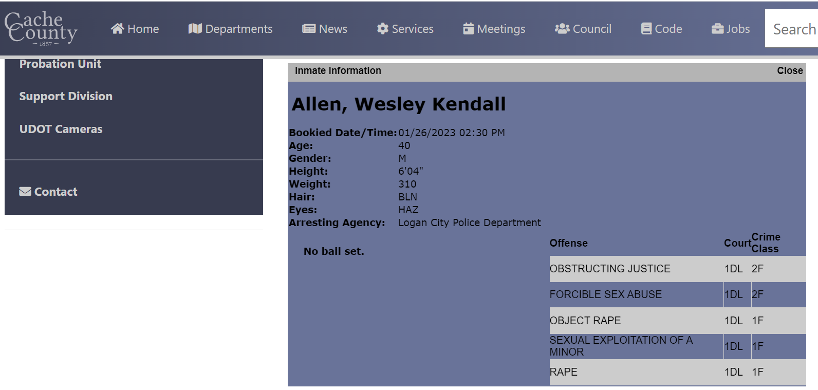 Inmate information
Allen, Wesley Kendall
Bookied Date/Time:	01/26/2023 02:30 PM
Age:	40
Gender:	M
Height:	6'04"
Weight:	310
Hair:	BLN
Eyes:	HAZ
Arresting Agency:	Logan City Police Department
No bail set.
Offense	Court	Crime Class
OBSTRUCTING JUSTICE	1DL	2F
FORCIBLE SEX ABUSE	1DL	2F
OBJECT RAPE	1DL	1F
SEXUAL EXPLOITATION OF A MINOR	1DL	1F
RAPE	1DL	1F
