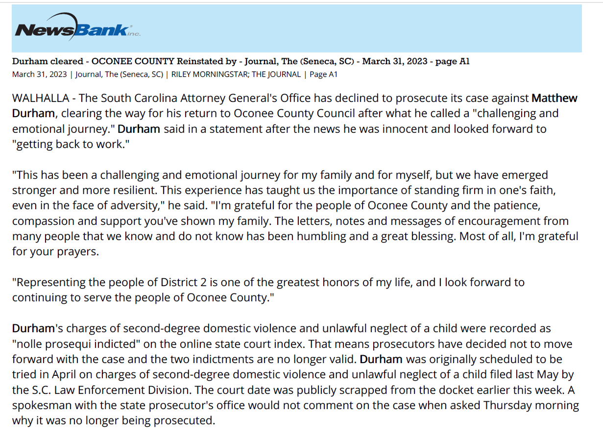 Durham cleared - OCONEE COUNTY Reinstated by - Journal, The (Seneca, SC) - March 31, 2023 - page A1
March 31, 2023 | Journal, The (Seneca, SC) | RILEY MORNINGSTAR; THE JOURNAL | Page A1
WALHALLA - The South Carolina Attorney General's Office has declined to prosecute its case against Matthew
Durham, clearing the way for his return to Oconee County Council after what he called a "challenging and
emotional journey." Durham said in a statement after the news he was innocent and looked forward to
"getting back to work."
"This has been a challenging and emotional journey for my family and for myself, but we have emerged
stronger and more resilient. This experience has taught us the importance of standing firm in one's faith,
even in the face of adversity," he said. "I'm grateful for the people of Oconee County and the patience,
compassion and support you've shown my family. The letters, notes and messages of encouragement from
many people that we know and do not know has been humbling and a great blessing. Most of all, I'm grateful
for your prayers.
"Representing the people of District 2 is one of the greatest honors of my life, and I look forward to
continuing to serve the people of Oconee County."
Durham's charges of second-degree domestic violence and unlawful neglect of a child were recorded as
"nolle prosequi indicted" on the online state court index. That means prosecutors have decided not to move
forward with the case and the two indictments are no longer valid. Durham was originally scheduled to be
tried in April on charges of second-degree domestic violence and unlawful neglect of a child filed last May by
the S.C. Law Enforcement Division. The court date was publicly scrapped from the docket earlier this week. A
spokesman with the state prosecutor's office would not comment on the case when asked Thursday morning
why it was no longer being prosecuted.
DURHAM RETURNS TO COUNTY COUNCIL SEAT Hours after he was indicted by a grand jury last May, Durham
was suspended from serving on council by South Carolina Gov. Henry McMaster. McMaster's order ruled that
Durham would be suspended until he was formally acquitted or convicted of the charges. The governor's
office responded to The Journal on Thursday afternoon with an executive order rescinding the suspension
and reinstating Durham "effective immediately."
That now means the body will be whole again at the next council meeting scheduled for April 18 and will
almost certainly elect a new chairman after a continued stalemate started earlier this year. Councilman John
Elliott has served as interim chairman. Since his term began in 2021, Durham has represented himself as a
staunch conservative voice for his district, which includes Mountain Rest, Walhalla and West Union.
He now finds himself in a majority bloc for the first time in his tenure with allies in Councilmen Glenn Hart
and Don Mize, just in time to craft a new budget ahead of the new fiscal year that starts July 1. A preliminary
budget presented earlier this month by county administrator Amanda Brock totaled $67 million and included
an increase in police pay and a new step and scale pay matrix - which would total almost 10 percent more in
expenditures than the current operating budget. morningstar@upstatetoday.com | (864) 973-6685
Copyright 2023, © The Journal/Oconee Publishing, Seneca, SC. All Rights Reserved.
