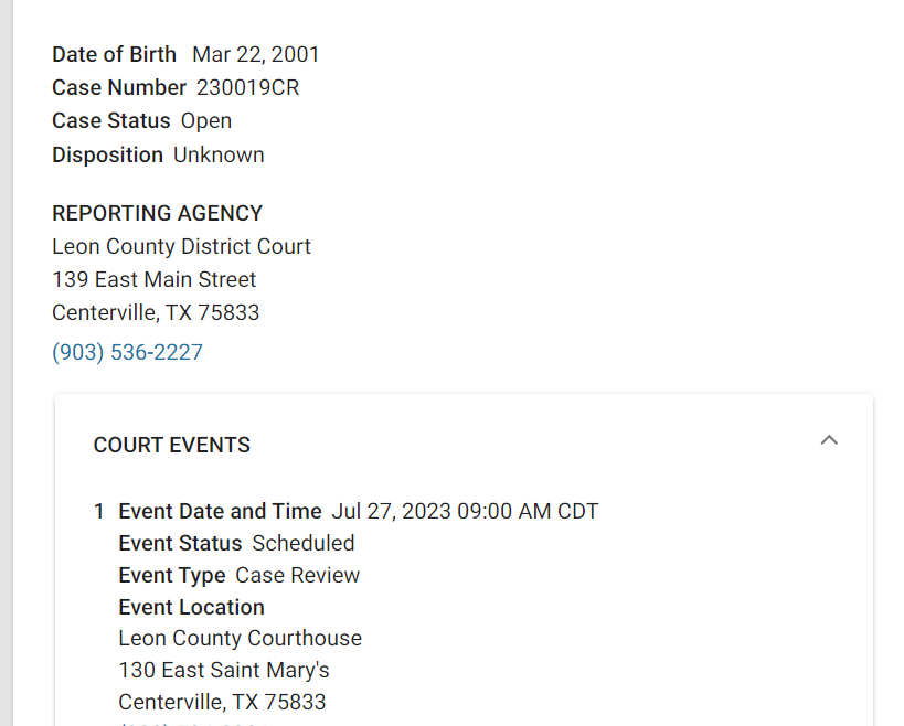 CLARK TRAVIS
Court Record
Age22
GenderMale
You are not signed up for notifications
RECORD DETAILS
GET NOTIFIED
Date of Birth Mar 22, 2001
Case Number230019CR
Case StatusOpen
DispositionUnknown
REPORTING AGENCY
Leon County District Court
139 East Main Street
Centerville, TX 75833
(903) 536-2227
COURT EVENTS
1
Event Date and TimeJul 27, 2023 09:00 AM CDT
Event StatusScheduled
Event TypeCase Review
Event Location
Leon County Courthouse
130 East Saint Mary's
Centerville, TX 75833
(903) 536-2331