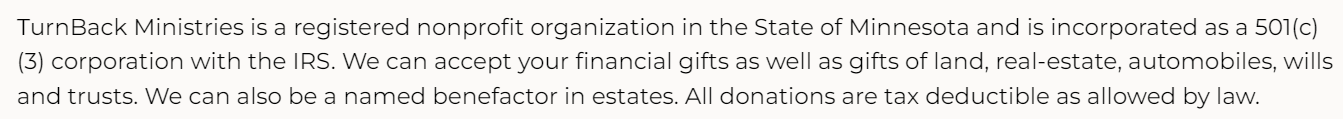 TurnBack Ministries is a registered nonprofit organization in the State of Minnesota and is incorporated as a 501(c)(3) corporation with the IRS. We can accept your financial gifts as well as gifts of land, real-estate, automobiles, wills and trusts. We can also be a named benefactor in estates. All donations are tax deductible as allowed by law.
