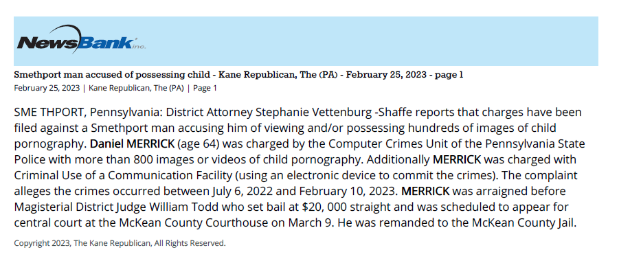 Kane Republican - Smethport man accused of possessing child pornography
Smethport man accused of possessing child - Kane Republican, The (PA) - February 25, 2023 - page 1
February 25, 2023 | Kane Republican, The (PA) | Page 1
SME THPORT, Pennsylvania: District Attorney Stephanie Vettenburg -Shaffe reports that charges have been
filed against a Smethport man accusing him of viewing and/or possessing hundreds of images of child
pornography. Daniel MERRICK (age 64) was charged by the Computer Crimes Unit of the Pennsylvania State
Police with more than 800 images or videos of child pornography. Additionally MERRICK was charged with
Criminal Use of a Communication Facility (using an electronic device to commit the crimes). The complaint
alleges the crimes occurred between July 6, 2022 and February 10, 2023. MERRICK was arraigned before
Magisterial District Judge William Todd who set bail at $20, 000 straight and was scheduled to appear for
central court at the McKean County Courthouse on March 9. He was remanded to the McKean County Jail.
Copyright 2023, The Kane Republican, All Rights Reserved.