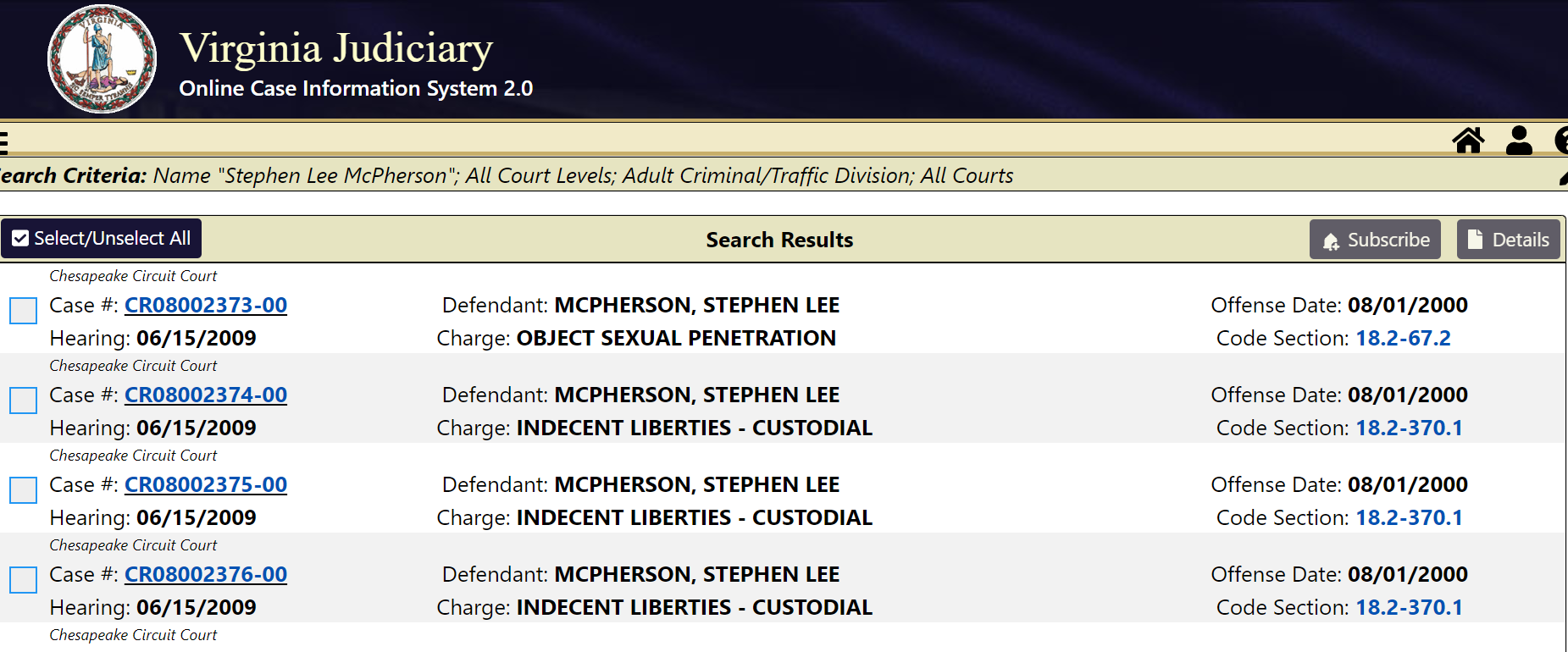 Chesapeake Circuit Court
Case #: CR08002373-00
Defendant: MCPHERSON, STEPHEN LEE
Offense Date: 08/01/2000
Hearing: 06/15/2009
Charge: OBJECT SEXUAL PENETRATION
Code Section: 18.2-67.2
Chesapeake Circuit Court
Case #: CR08002374-00
Defendant: MCPHERSON, STEPHEN LEE
Offense Date: 08/01/2000
Hearing: 06/15/2009
Charge: INDECENT LIBERTIES - CUSTODIAL
Code Section: 18.2-370.1
Chesapeake Circuit Court
Case #: CR08002375-00
Defendant: MCPHERSON, STEPHEN LEE
Offense Date: 08/01/2000
Hearing: 06/15/2009
Charge: INDECENT LIBERTIES - CUSTODIAL
Code Section: 18.2-370.1
Chesapeake Circuit Court
Case #: CR08002376-00
Defendant: MCPHERSON, STEPHEN LEE
Offense Date: 08/01/2000
Hearing: 06/15/2009
Charge: INDECENT LIBERTIES - CUSTODIAL
Code Section: 18.2-370.1