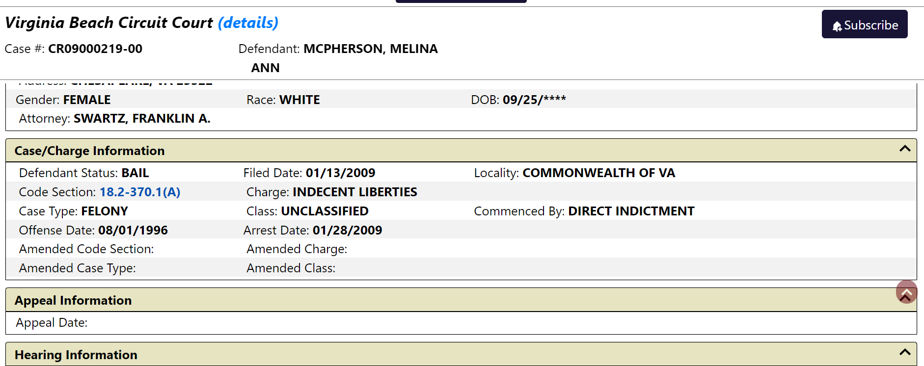Virginia Beach Circuit Court (details)
Case #: CR09000219-00
Defendant: MCPHERSON, MELINA ANN
Defendant Information
Address: CHESAPEAKE, VA 23322
Gender: FEMALE
Race: WHITE
DOB: 09/25/****
Attorney: SWARTZ, FRANKLIN A.
Case/Charge Information
Defendant Status: BAIL
Filed Date: 01/13/2009
Locality: COMMONWEALTH OF VA
Code Section: 18.2-370.1(A)
Charge: INDECENT LIBERTIES
Case Type: FELONY
Class: UNCLASSIFIED
Commenced By: DIRECT INDICTMENT
Offense Date: 08/01/1996
Arrest Date: 01/28/2009
Amended Code Section:
Amended Charge:
Amended Case Type:
Amended Class: