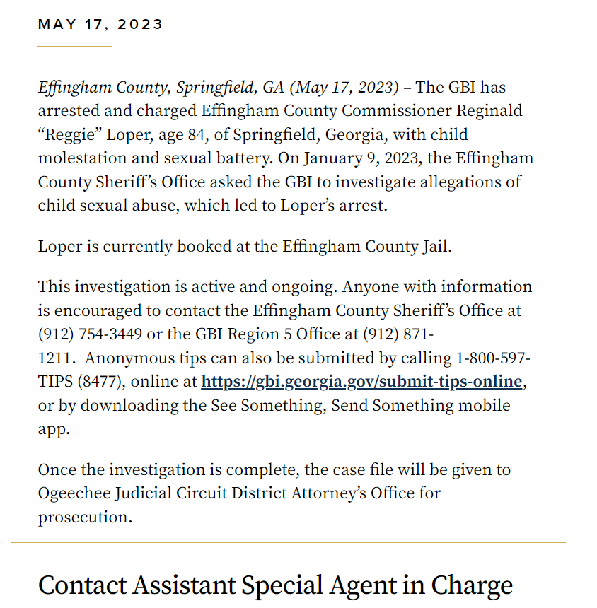 MAY 17, 2023
Effingham County, Springfield, GA (May 17, 2023) – The GBI has arrested and charged Effingham County Commissioner Reginald “Reggie” Loper, age 84, of Springfield, Georgia, with child molestation and sexual battery. On January 9, 2023, the Effingham County Sheriff’s Office asked the GBI to investigate allegations of child sexual abuse, which led to Loper’s arrest.
Loper is currently booked at the Effingham County Jail.
This investigation is active and ongoing. Anyone with information is encouraged to contact the Effingham County Sheriff’s Office at (912) 754-3449 or the GBI Region 5 Office at (912) 871-1211. Anonymous tips can also be submitted by calling 1-800-597-TIPS (8477), online at https://gbi.georgia.gov/submit-tips-online, or by downloading the See Something, Send Something mobile app.
Once the investigation is complete, the case file will be given to Ogeechee Judicial Circuit District Attorney’s Office for prosecution.
Contact Assistant Special Agent in Charge
Danielle O'Connor
danielle.oconnor@gbi.ga.gov
News