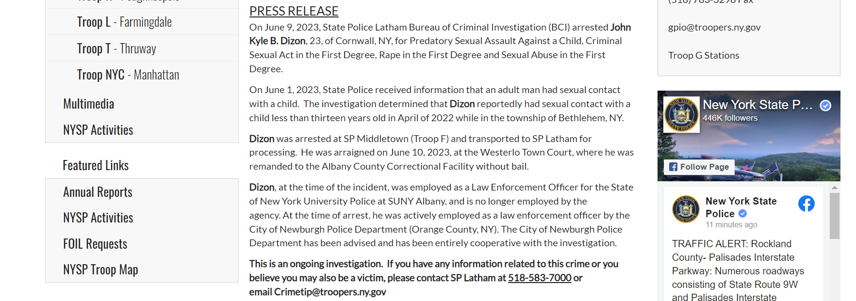 PRESS RELEASE
On June 9, 2023, State Police Latham Bureau of Criminal Investigation (BCI) arrested John Kyle B. Dizon, 23, of Cornwall, NY, for Predatory Sexual Assault Against a Child, Criminal Sexual Act in the First Degree, Rape in the First Degree and Sexual Abuse in the First Degree.

On June 1, 2023, State Police received information that an adult man had sexual contact with a child.  The investigation determined that Dizon reportedly had sexual contact with a child less than thirteen years old in April of 2022 while in the township of Bethlehem, NY. 

Dizon was arrested at SP Middletown (Troop F) and transported to SP Latham for processing.  He was arraigned on June 10, 2023, at the Westerlo Town Court, where he was remanded to the Albany County Correctional Facility without bail.  

Dizon, at the time of the incident, was employed as a Law Enforcement Officer for the State of New York University Police at SUNY Albany, and is no longer employed by the agency. At the time of arrest, he was actively employed as a law enforcement officer by the City of Newburgh Police Department (Orange County, NY). The City of Newburgh Police Department has been advised and has been entirely cooperative with the investigation.  

This is an ongoing investigation.  If you have any information related to this crime or you believe you may also be a victim, please contact SP Latham at 518-583-7000 or email Crimetip@troopers.ny.gov