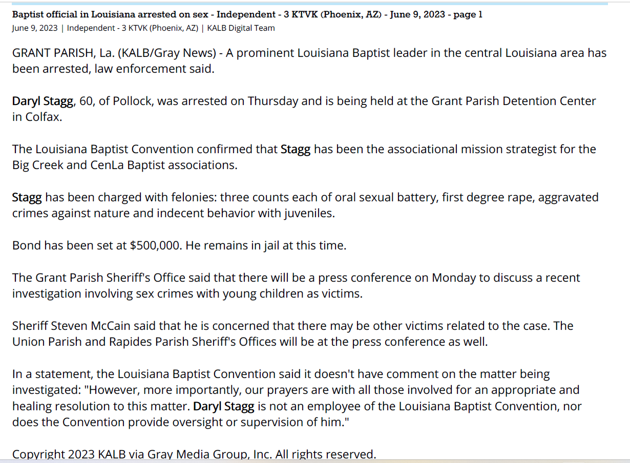 Baptist official in Louisiana arrested on sex - Independent - 3 KTVK (Phoenix, AZ) - June 9, 2023 - page 1
June 9, 2023 | Independent - 3 KTVK (Phoenix, AZ) | KALB Digital Team
GRANT PARISH, La. (KALB/Gray News) - A prominent Louisiana Baptist leader in the central Louisiana area has
been arrested, law enforcement said.
Daryl Stagg, 60, of Pollock, was arrested on Thursday and is being held at the Grant Parish Detention Center
in Colfax.
The Louisiana Baptist Convention confirmed that Stagg has been the associational mission strategist for the
Big Creek and CenLa Baptist associations.
Stagg has been charged with felonies: three counts each of oral sexual battery, first degree rape, aggravated
crimes against nature and indecent behavior with juveniles.
Bond has been set at $500,000. He remains in jail at this time.
The Grant Parish Sheriff's Office said that there will be a press conference on Monday to discuss a recent
investigation involving sex crimes with young children as victims.
Sheriff Steven McCain said that he is concerned that there may be other victims related to the case. The
Union Parish and Rapides Parish Sheriff's Offices will be at the press conference as well.
In a statement, the Louisiana Baptist Convention said it doesn't have comment on the matter being
investigated: "However, more importantly, our prayers are with all those involved for an appropriate and
healing resolution to this matter. Daryl Stagg is not an employee of the Louisiana Baptist Convention, nor
does the Convention provide oversight or supervision of him."
Copyright 2023 KALB via Gray Media Group, Inc. All rights reserved.
© 2023 KTVK, Inc., a subsidiary of Belo Corp. All Rights Reserved.