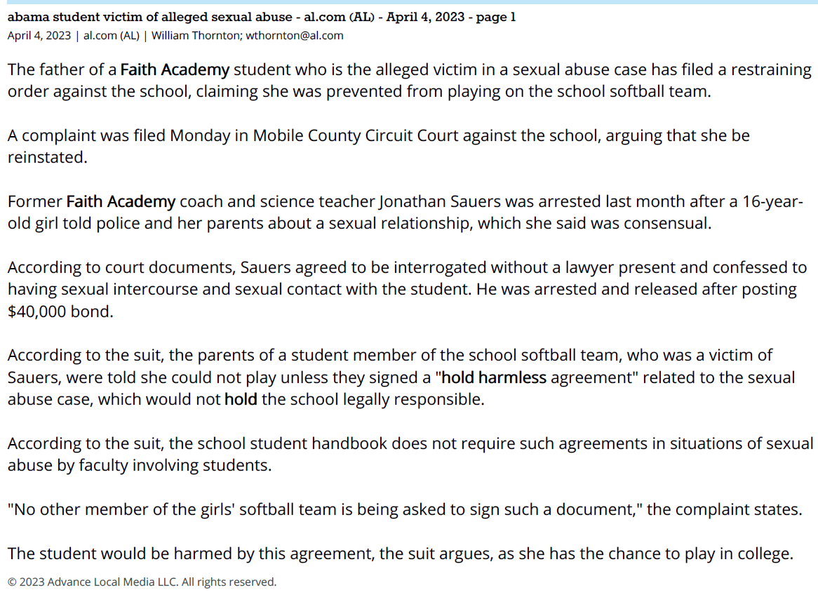 abama student victim of alleged sexual abuse - al.com (AL) - April 4, 2023 - page 1
April 4, 2023 | al.com (AL) | William Thornton; wthornton@al.com
The father of a Faith Academy student who is the alleged victim in a sexual abuse case has filed a restraining
order against the school, claiming she was prevented from playing on the school softball team.
A complaint was filed Monday in Mobile County Circuit Court against the school, arguing that she be
reinstated.
Former Faith Academy coach and science teacher Jonathan Sauers was arrested last month after a 16-yearold
girl told police and her parents about a sexual relationship, which she said was consensual.
According to court documents, Sauers agreed to be interrogated without a lawyer present and confessed to
having sexual intercourse and sexual contact with the student. He was arrested and released after posting
$40,000 bond.
According to the suit, the parents of a student member of the school softball team, who was a victim of
Sauers, were told she could not play unless they signed a "hold harmless agreement" related to the sexual
abuse case, which would not hold the school legally responsible.
According to the suit, the school student handbook does not require such agreements in situations of sexual
abuse by faculty involving students.
"No other member of the girls' softball team is being asked to sign such a document," the complaint states.
The student would be harmed by this agreement, the suit argues, as she has the chance to play in college.
© 2023 Advance Local Media LLC. All rights reserved.