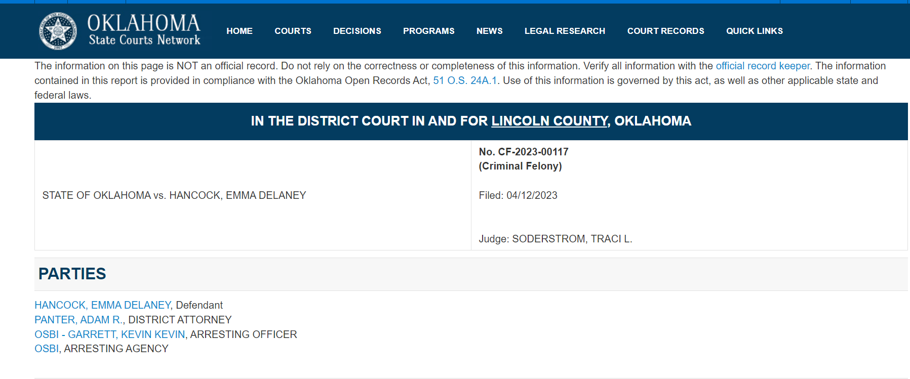 IN THE DISTRICT COURT IN AND FOR LINCOLN COUNTY, OKLAHOMA
STATE OF OKLAHOMA vs. HANCOCK, EMMA DELANEY No. CF-2023-00117
(Criminal Felony)
Filed: 04/12/2023
Judge: SODERSTROM, TRACI L.
PARTIES
HANCOCK, EMMA DELANEY, Defendant
PANTER, ADAM R., DISTRICT ATTORNEY
OSBI - GARRETT, KEVIN KEVIN, ARRESTING OFFICER
OSBI, ARRESTING AGENCY