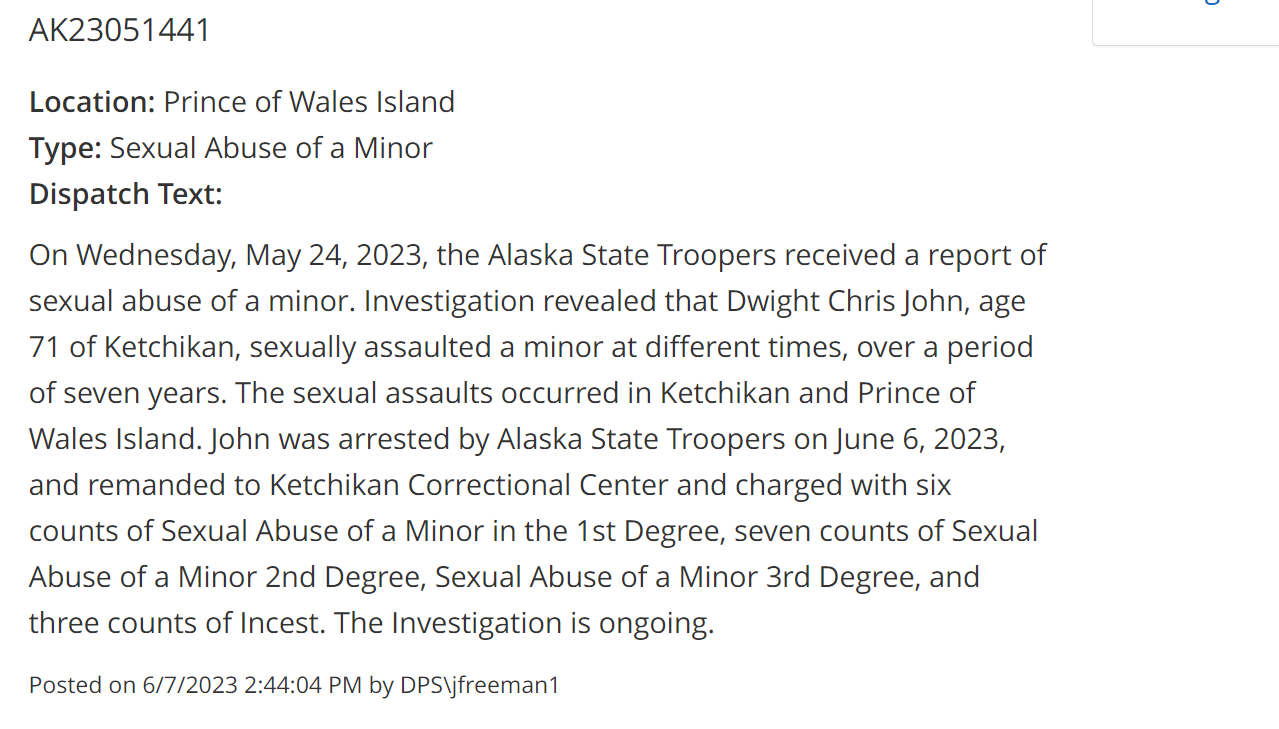 AK23051441
Location: Prince of Wales Island
Type: Sexual Abuse of a Minor
Dispatch Text:
On Wednesday, May 24, 2023, the Alaska State Troopers received a report of sexual abuse of a minor. Investigation revealed that Dwight Chris John, age 71 of Ketchikan, sexually assaulted a minor at different times, over a period of seven years. The sexual assaults occurred in Ketchikan and Prince of Wales Island. John was arrested by Alaska State Troopers on June 6, 2023, and remanded to Ketchikan Correctional Center and charged with six counts of Sexual Abuse of a Minor in the 1st Degree, seven counts of Sexual Abuse of a Minor 2nd Degree, Sexual Abuse of a Minor 3rd Degree, and three counts of Incest. The Investigation is ongoing.
Posted on 6/7/2023 2:44:04 PM by DPS\jfreeman1
