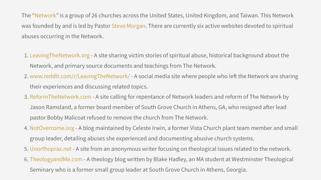 The “Network” is a group of 26 churches across the United States, United Kingdom, and Taiwan. This Network was founded by and is led by Pastor Steve Morgan. There are currently six active websites devoted to spiritual abuses occurring in the Network.
LeavingTheNetwork.org - A site sharing victim stories of spiritual abuse, historical background about the Network, and primary source documents and teachings from The Network.
www.reddit.com/r/LeavingTheNetwork/ - A social media site where people who left the Network are sharing their experiences and discussing related topics.
ReformTheNetwork.com - A site calling for repentance of Network leaders and reform of The Network by Jason Ramsland, a former board member of South Grove Church in Athens, GA, who resigned after lead pastor Bobby Malicoat refused to remove the church from The Network.
NotOvercome.org - A blog maintained by Celeste Irwin, a former Vista Church plant team member and small group leader, detailing abuses she experienced and documenting abusive church systems.
Unorthoprax.net - A site from an anonymous writer focusing on theological issues related to the network.
TheologyandMe.com - A theology blog written by Blake Hadley, an MA student at Westminster Theological Seminary who is a former small group leader at South Grove Church in Athens, Georgia.