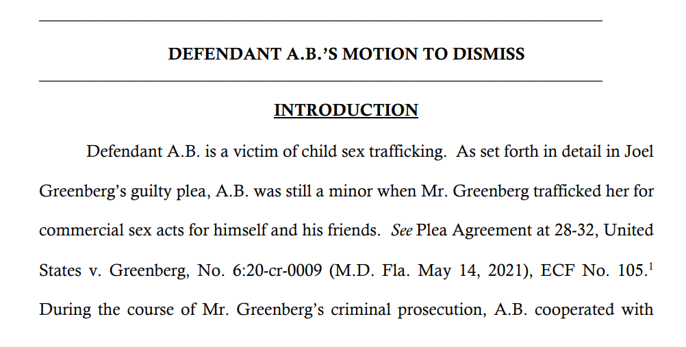 _________________________________________________________________
DEFENDANT A.B.’S MOTION TO DISMISS
__________________________________________________________________
INTRODUCTION
Defendant A.B. is a victim of child sex trafficking. As set forth in detail in Joel
Greenberg’s guilty plea, A.B. was still a minor when Mr. Greenberg trafficked her for
commercial sex acts for himself and his friends. See Plea Agreement at 28-32, United
States v. Greenberg, No. 6:20-cr-0009 (M.D. Fla. May 14, 2021), ECF No. 105.
1
During the course of Mr. Greenberg’s criminal prosecution, A.B. cooperated with