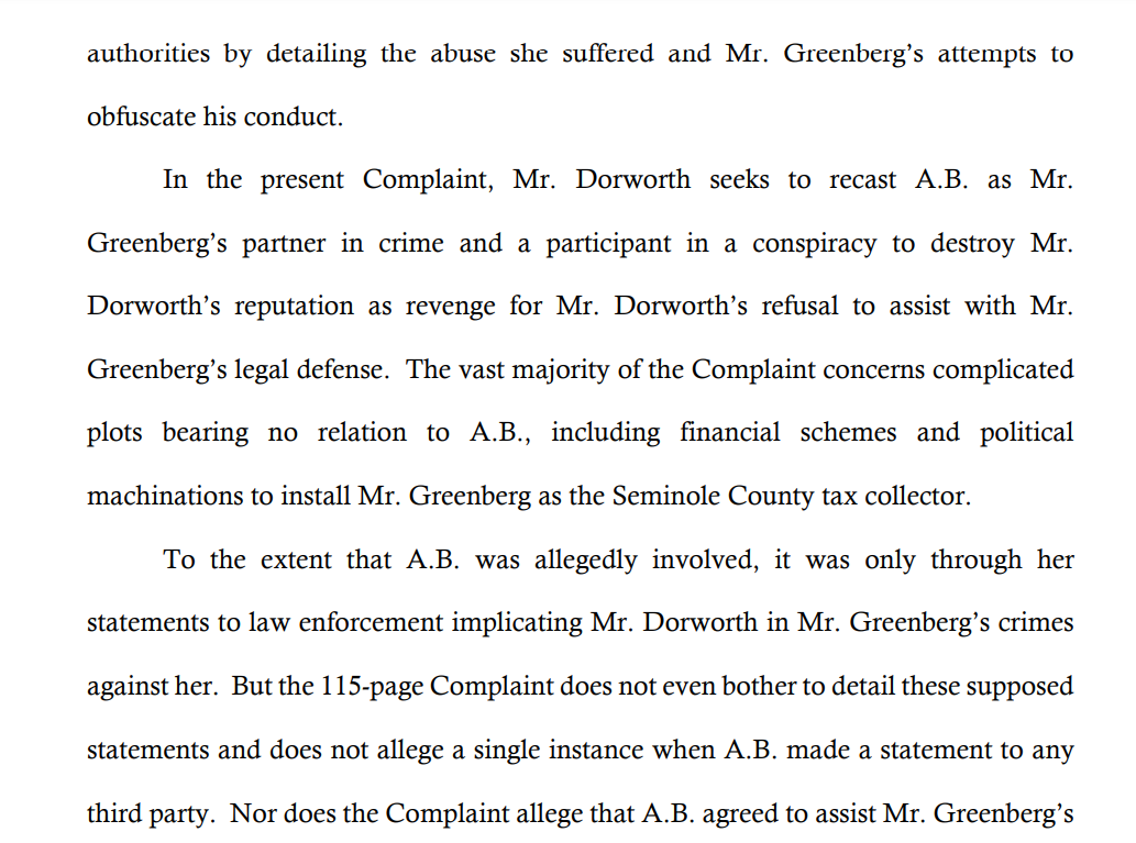 authorities by detailing the abuse she suffered and Mr. Greenberg’s attempts to
obfuscate his conduct.
In the present Complaint, Mr. Dorworth seeks to recast A.B. as Mr.
Greenberg’s partner in crime and a participant in a conspiracy to destroy Mr.
Dorworth’s reputation as revenge for Mr. Dorworth’s refusal to assist with Mr.
Greenberg’s legal defense. The vast majority of the Complaint concerns complicated
plots bearing no relation to A.B., including financial schemes and political
machinations to install Mr. Greenberg as the Seminole County tax collector.
To the extent that A.B. was allegedly involved, it was only through her
statements to law enforcement implicating Mr. Dorworth in Mr. Greenberg’s crimes
against her. But the 115-page Complaint does not even bother to detail these supposed
statements and does not allege a single instance when A.B. made a statement to any
third party. Nor does the Complaint allege that A.B. agreed to assist Mr. Greenberg’s