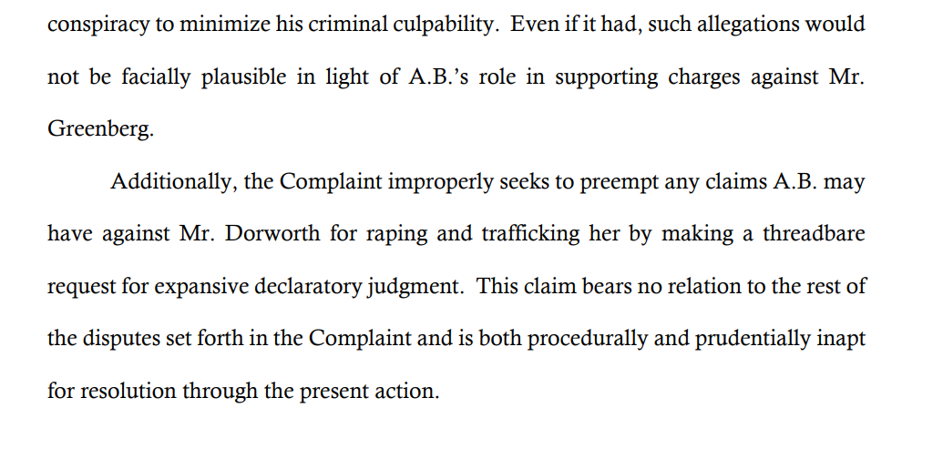 conspiracy to minimize his criminal culpability. Even if it had, such allegations would
not be facially plausible in light of A.B.’s role in supporting charges against Mr.
Greenberg.
Additionally, the Complaint improperly seeks to preempt any claims A.B. may
have against Mr. Dorworth for raping and trafficking her by making a threadbare
request for expansive declaratory judgment. This claim bears no relation to the rest of
the disputes set forth in the Complaint and is both procedurally and prudentially inapt
for resolution through the present action