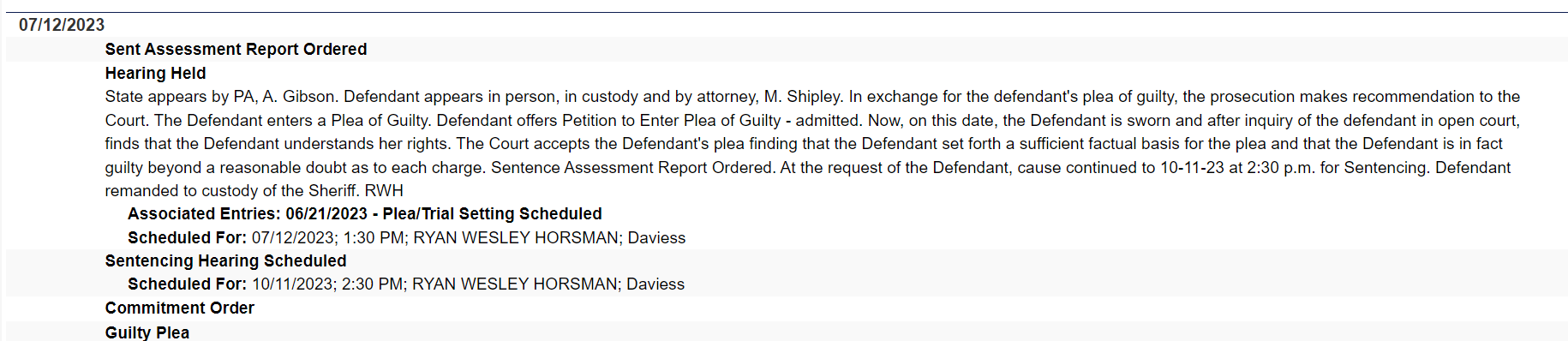 07/12/2023			
Sent Assessment Report Ordered	
Hearing Held
State appears by PA, A. Gibson. Defendant appears in person, in custody and by attorney, M. Shipley. In exchange for the defendant's plea of guilty, the prosecution makes recommendation to the Court. The Defendant enters a Plea of Guilty. Defendant offers Petition to Enter Plea of Guilty - admitted. Now, on this date, the Defendant is sworn and after inquiry of the defendant in open court, finds that the Defendant understands her rights. The Court accepts the Defendant's plea finding that the Defendant set forth a sufficient factual basis for the plea and that the Defendant is in fact guilty beyond a reasonable doubt as to each charge. Sentence Assessment Report Ordered. At the request of the Defendant, cause continued to 10-11-23 at 2:30 p.m. for Sentencing. Defendant remanded to custody of the Sheriff. RWH
     Associated Entries: 06/21/2023 - Plea/Trial Setting Scheduled
     Scheduled For: 07/12/2023; 1:30 PM; RYAN WESLEY HORSMAN; Daviess	
Sentencing Hearing Scheduled
     Scheduled For: 10/11/2023; 2:30 PM; RYAN WESLEY HORSMAN; Daviess	
Commitment Order	
Guilty Plea