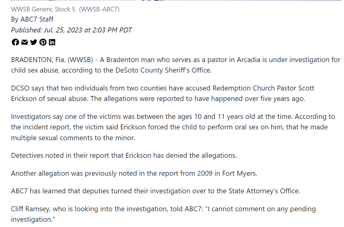 WWSB Generic Stock 5(WWSB-ABC7)
By ABC7 Staff
Published: Jul. 25, 2023 at 2:03 PM PDT
BRADENTON, Fla. (WWSB) - A Bradenton man who serves as a pastor in Arcadia is under investigation for child sex abuse, according to the DeSoto County Sheriff’s Office.
DCSO says that two individuals from two counties have accused Redemption Church Pastor Scott Erickson of sexual abuse. The allegations were reported to have happened over five years ago.
Investigators say one of the victims was between the ages 10 and 11 years old at the time. According to the incident report, the victim said Erickson forced the child to perform oral sex on him, that he made multiple sexual comments to the minor.
Detectives noted in their report that Erickson has denied the allegations.
Another allegation was previously noted in the report from 2009 in Fort Myers.
ABC7 has learned that deputies turned their investigation over to the State Attorney’s Office.
Cliff Ramsey, who is looking into the investigation, told ABC7: “I cannot comment on any pending investigation.”