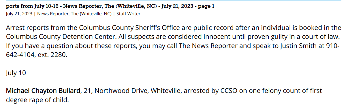 ports from July 10-16 - News Reporter, The (Whiteville, NC) - July 21, 2023 - page 1
July 21, 2023 | News Reporter, The (Whiteville, NC) | Staff Writer
Arrest reports from the Columbus County Sheriff's Office are public record after an individual is booked in the
Columbus County Detention Center. All suspects are considered innocent until proven guilty in a court of law.
If you have a question about these reports, you may call The News Reporter and speak to Justin Smith at 910-
642-4104, ext. 2280.
July 10
Michael Chayton Bullard, 21, Northwood Drive, Whiteville, arrested by CCSO on one felony count of first
degree rape of child.