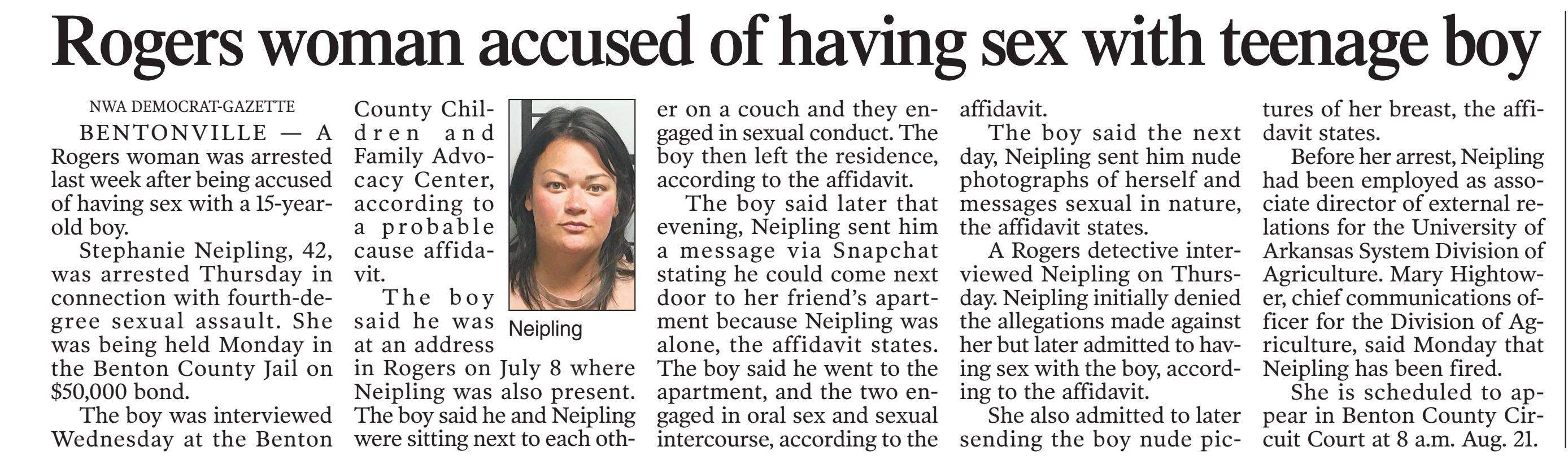 BENTONVILLE -- A Rogers woman was arrested last week after being accused of having sex with a 15-year-old boy.
Stephanie Neipling, 42, was arrested Thursday in connection with fourth-degree sexual assault. She was being held Monday in the Benton County Jail on $50,000 bond.
The boy was interviewed Wednesday at the Benton County Children and Family Advocacy Center, according to a probable cause affidavit.
The boy said he was at an address in Rogers on July 8 where Neipling was also present. The boy said he and Neipling were sitting next to each other on a couch and they engaged in sexual conduct. The boy then left the residence, according to the affidavit.
The boy said later that evening, Neipling sent him a message via Snapchat stating he could come next door to her friend's apartment because Neipling was alone, the affidavit states. The boy said he went to the apartment, and the two engaged in oral sex and sexual intercourse, according to the affidavit.
The boy said the next day, Neipling sent him nude photographs of herself and messages sexual in nature, the affidavit states.
A Rogers detective interviewed Neipling on Thursday. Neipling initially denied the allegations made against her but later admitted to having sex with the boy, according to the affidavit. She also admitted to later sending the boy nude pictures of her breast, the affidavit states.
Before her arrest, Neipling had been employed as associate director of external relations for the University of Arkansas System Division of Agriculture. Mary Hightower, chief communications officer for the Division of Agriculture, said Monday that Neipling has been fired.
She is scheduled to appear in Benton County Circuit Court at 8 a.m. Aug. 21.