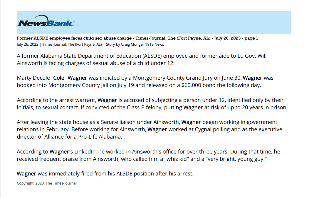 Former ALSDE employee faces child sex abuse charge
July 26, 2023 | Times-Journal, The (Fort Payne, AL)
Author/Byline: Story by Craig Monger 1819 News | Section: News
178 Words | Readability: Lexile: 1330, grade level(s): >12
Read News Document
A former Alabama State Department of Education (ALSDE) employee and former aide to Lt. Gov. Will Ainsworth is facing charges of sexual abuse of a child under 12.
Marty Decole "Cole" Wagner was indicted by a Montgomery County Grand Jury on June 30. Wagner was booked into Montgomery County Jail on July 19 and released on a $60,000 bond the following day.
According to the arrest warrant, Wagner is accused of subjecting a person under 12, identified only by their initials, to sexual contact. If convicted of the Class B felony, putting Wagner at risk of up to 20 years in prison.
After leaving the state house as a Senate liaison under Ainsworth, Wagner began working in government relations in February. Before working for Ainsworth, Wagner worked at Cygnal polling and as the executive director of Alliance for a Pro-Life Alabama.
According to Wagner's LinkedIn, he worked in Ainsworth's office for over three years. During that time, he received frequent praise from Ainsworth, who called him a "whiz kid" and a "very bright, young guy."
Wagner was immediately fired from his ALSDE position after his arrest.