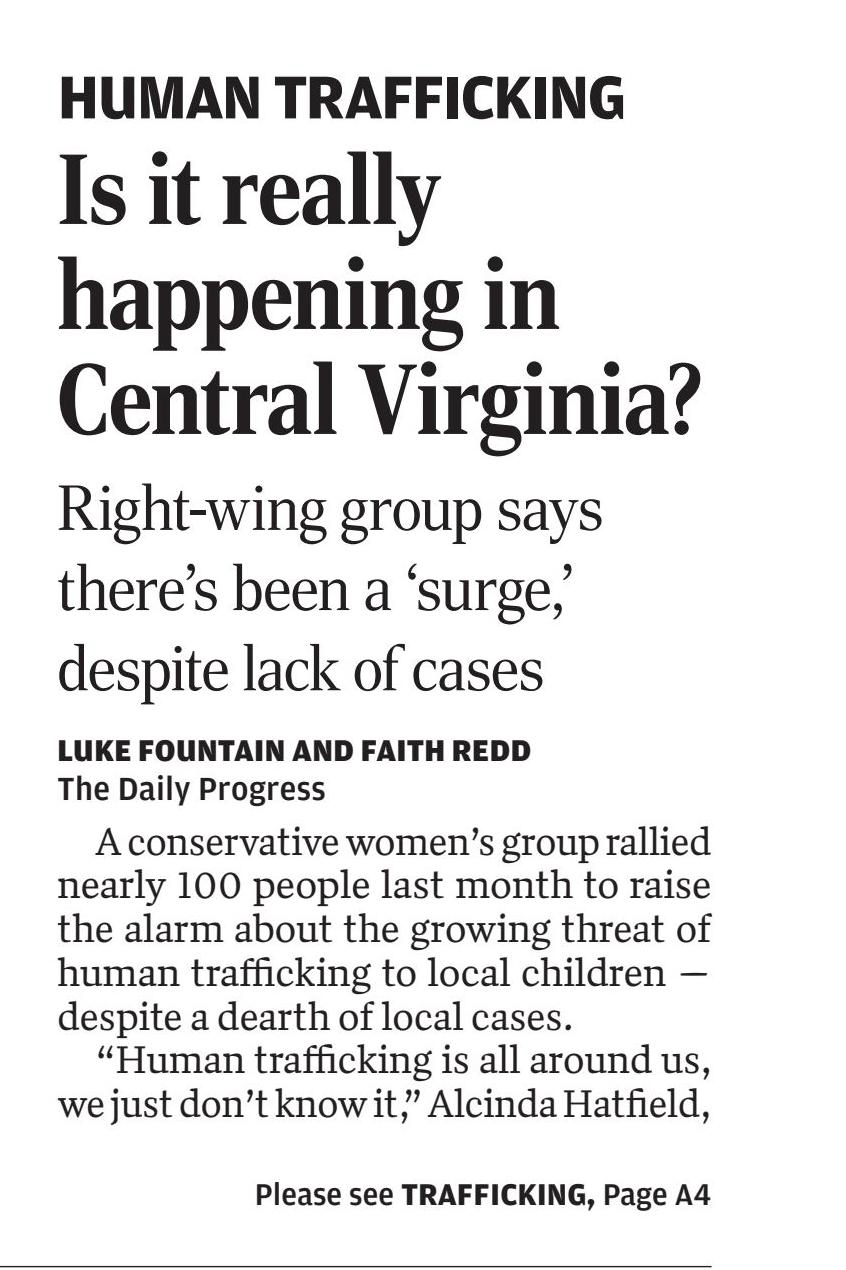 Human Trafficking
Is it really happening in Central Virginia?
September 7, 2023 | Daily Progress, The (Charlottesville, VA)
Author/Byline: LUKE FOUNTAIN AND FAITH REDD The Daily Progress | Section: News
1612 Words | Readability: Lexile: 1540, grade level(s): >12
Read News Document
HUMAN TRAFFICKING
A conservative women's group rallied nearly 100 people last month to raise the alarm about the growing threat of human trafficking to local children — despite a dearth of local cases.
"Human trafficking is all around us, we just don't know it," Alcinda Hatfield, a "community ambassador" with Anti-Trafficking International, told The Daily Progress at the Aug. 8 event at Novum Baptist Church in Reva.