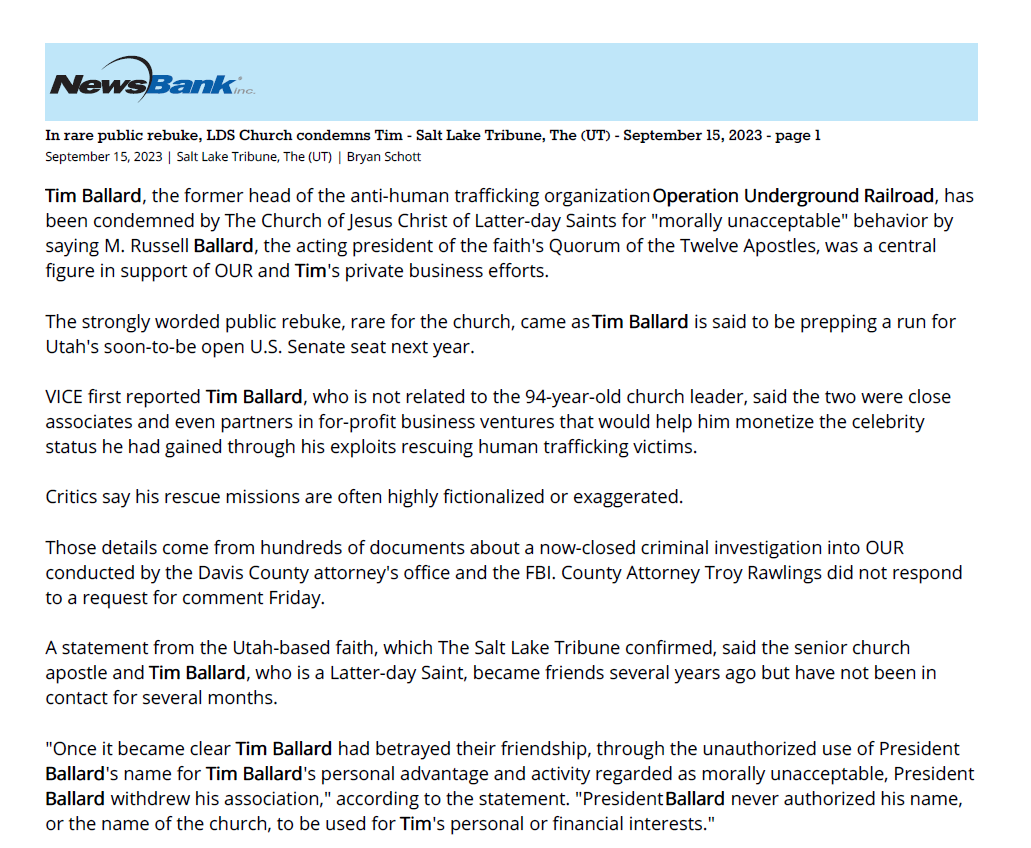 In rare public rebuke, LDS Church condemns Tim - Salt Lake Tribune, The (UT) - September 15, 2023 - page 1
September 15, 2023 | Salt Lake Tribune, The (UT) | Bryan Schott
Tim Ballard, the former head of the anti-human trafficking organization Operation Underground Railroad, has
been condemned by The Church of Jesus Christ of Latter-day Saints for "morally unacceptable" behavior by
saying M. Russell Ballard, the acting president of the faith's Quorum of the Twelve Apostles, was a central
figure in support of OUR and Tim's private business efforts.
The strongly worded public rebuke, rare for the church, came as Tim Ballard is said to be prepping a run for
Utah's soon-to-be open U.S. Senate seat next year.
VICE first reported Tim Ballard, who is not related to the 94-year-old church leader, said the two were close
associates and even partners in for-profit business ventures that would help him monetize the celebrity
status he had gained through his exploits rescuing human trafficking victims.
Critics say his rescue missions are often highly fictionalized or exaggerated.
Those details come from hundreds of documents about a now-closed criminal investigation into OUR
conducted by the Davis County attorney's office and the FBI. County Attorney Troy Rawlings did not respond
to a request for comment Friday.
A statement from the Utah-based faith, which The Salt Lake Tribune confirmed, said the senior church
apostle and Tim Ballard, who is a Latter-day Saint, became friends several years ago but have not been in
contact for several months.
"Once it became clear Tim Ballard had betrayed their friendship, through the unauthorized use of President
Ballard's name for Tim Ballard's personal advantage and activity regarded as morally unacceptable, President
Ballard withdrew his association," according to the statement. "President Ballard never authorized his name,
or the name of the church, to be used for Tim's personal or financial interests."
According to the VICE article, Tim Ballard allegedly told associates that M. Russell Ballard personally urged
him to quit his job at Homeland Security to found OUR, and the two maintained close contact during an
overseas operation the group launched based on information obtained by a psychic.
Tim Ballard is reportedly preparing to run for the U.S. Senate seat currently held by Republican Mitt Romney.
The senator announced earlier this week he would not seek a second term in 2024.
Tim Ballard's prominence increased after the success of "Sound of Freedom," the fictionalized movie
biography that became a box-office hit over the summer.
Utah Attorney General Sean Reyes, once considered a contender to replace Romney, said on social media he
would not campaign for the U.S. Senate and instead would endorse "a dear friend" in the race. Reyes and Tim
Ballard have a close relationship. Reyes is listed as an associate producer for "Sound of Freedom."
The controversy with the church is just the latest involving Tim Ballard and his anti-trafficking efforts. Earlier
this summer, he quietly stepped down as head of OUR after multiple employees reportedly filed complaints
against him. He also resigned as the CEO of the Glenn Beck-backed Nazarene Fund organization in July.
Copyright Huntsman Family Investments, Salt Lake Tribune 2023. All Rights Reserved.