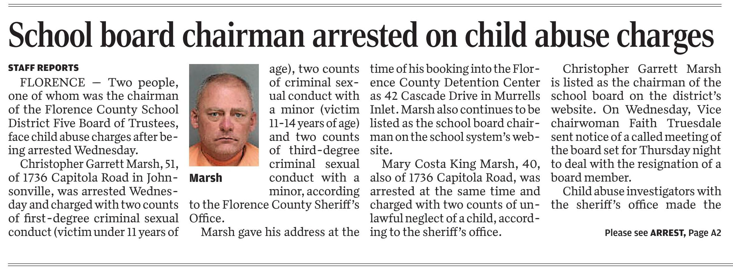 School board chairman in Johnsonville arrested on child abuse charges
March 4, 2021 | Morning News (Florence, SC)
Author/Byline: STAFF REPORTS | Section: Local
410 Words | Readability: Lexile: 1640, grade level(s): >12

Read News Document
FLORENCE, S.C. &mdash; Two people, one of whom was the chairman of the Florence County School District Five Board of Trustees, face child abuse charges after being arrested Wednesday.

Christopher Garrett Marsh, 51, of 1736 Capitola Road in Johnsonville, was arrested Wednesday and charged with two counts of first-degree criminal sexual conduct (victim under 11 years of age), two counts of criminal sexual conduct with a minor (victim 11-14 years of age) and two counts of third-degree criminal sexual conduct with a minor, according to the Florence County Sheriff's Office.

Marsh gave his address at the time of his booking into the Florence County Detention Center as 42 Cascade Drive in Murrells Inlet. Marsh also continues to be listed as the school board chairman on the school system's website.

Mary Costa King Marsh, 40, also of 1736 Capitola Road, was arrested at the same time and charged with two counts of unlawful neglect of a child, according to the sheriff's office.

Christopher Garrett Marsh is listed as the chairman of the school board on the district's website. On Wednesday, Vice chairwoman Faith Truesdale sent notice of a called meeting of the board set for tonight to deal with the resignation of a board member.

Child abuse investigators with the sheriff's office made the arrests.

Maj. Mike Nunn wrote in a media advisory that "Marsh is alleged to have sexually assaulted the victim when the victim was five years of age. Investigators further allege that the abuse continued through February of 2021."

Mary Costa King Marsh was charged because, according to investigators, "Marsh is the mother of the victim who had allegedly been made aware of the abuse by the child in the middle of 2015 and continued to allow the child to be exposed to a substantial risk of physical harm up to and including Feb. 21, 2021," Nunn wrote.

The board of trustees will meet at 7 p.m. today at the Johnsonville Middle School Media Center at 415 Maple Street.

Christopher Garrett Marsh remains in the detention center awaiting a bond hearing, according to the detention center's website.

Mary Costa King Marsh's defense attorney Rose Mary Parham issued a statement on her behalf that said "Mary was mad aware of an isolated incident of inappropriate contact several years ago but had no knowledge of the repeated nature or the extent of the abuse. She is devastated by what has happened to the child and began working with investigators once she was made aware of the recent allegations.