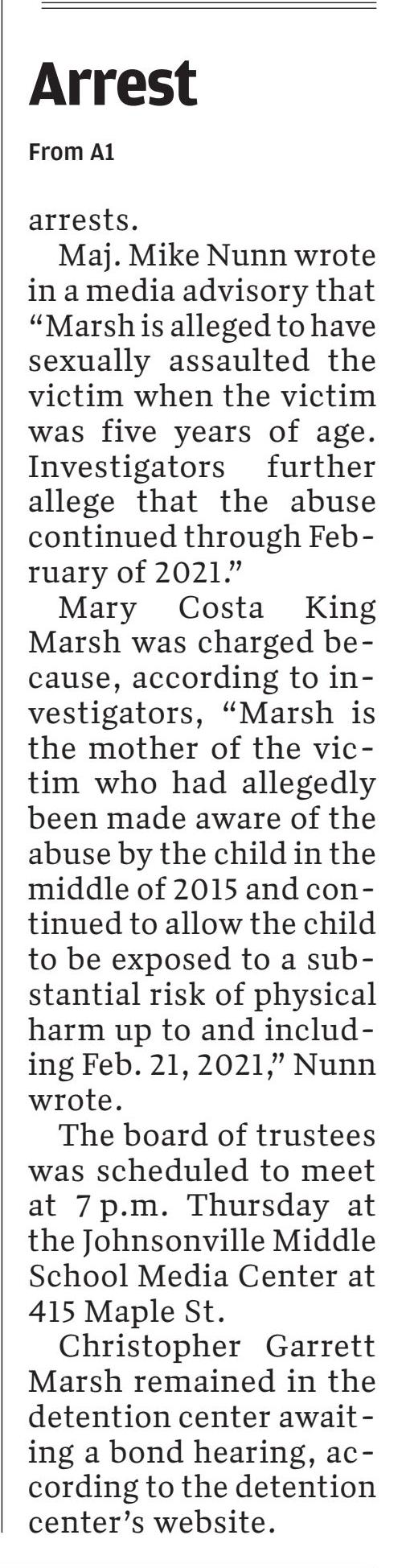 School board chairman in Johnsonville arrested on child abuse charges
March 4, 2021 | Morning News (Florence, SC)
Author/Byline: STAFF REPORTS | Section: Local
410 Words | Readability: Lexile: 1640, grade level(s): >12

Read News Document
FLORENCE, S.C. &mdash; Two people, one of whom was the chairman of the Florence County School District Five Board of Trustees, face child abuse charges after being arrested Wednesday.

Christopher Garrett Marsh, 51, of 1736 Capitola Road in Johnsonville, was arrested Wednesday and charged with two counts of first-degree criminal sexual conduct (victim under 11 years of age), two counts of criminal sexual conduct with a minor (victim 11-14 years of age) and two counts of third-degree criminal sexual conduct with a minor, according to the Florence County Sheriff's Office.

Marsh gave his address at the time of his booking into the Florence County Detention Center as 42 Cascade Drive in Murrells Inlet. Marsh also continues to be listed as the school board chairman on the school system's website.

Mary Costa King Marsh, 40, also of 1736 Capitola Road, was arrested at the same time and charged with two counts of unlawful neglect of a child, according to the sheriff's office.

Christopher Garrett Marsh is listed as the chairman of the school board on the district's website. On Wednesday, Vice chairwoman Faith Truesdale sent notice of a called meeting of the board set for tonight to deal with the resignation of a board member.

Child abuse investigators with the sheriff's office made the arrests.

Maj. Mike Nunn wrote in a media advisory that "Marsh is alleged to have sexually assaulted the victim when the victim was five years of age. Investigators further allege that the abuse continued through February of 2021."

Mary Costa King Marsh was charged because, according to investigators, "Marsh is the mother of the victim who had allegedly been made aware of the abuse by the child in the middle of 2015 and continued to allow the child to be exposed to a substantial risk of physical harm up to and including Feb. 21, 2021," Nunn wrote.

The board of trustees will meet at 7 p.m. today at the Johnsonville Middle School Media Center at 415 Maple Street.

Christopher Garrett Marsh remains in the detention center awaiting a bond hearing, according to the detention center's website.

Mary Costa King Marsh's defense attorney Rose Mary Parham issued a statement on her behalf that said "Mary was mad aware of an isolated incident of inappropriate contact several years ago but had no knowledge of the repeated nature or the extent of the abuse. She is devastated by what has happened to the child and began working with investigators once she was made aware of the recent allegations.