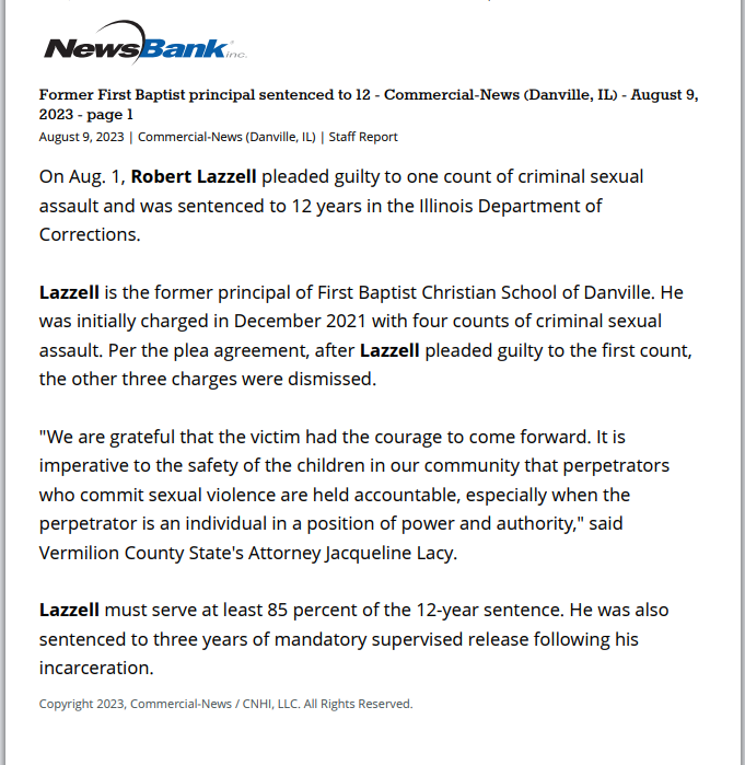 Former First Baptist principal sentenced to 12 years for criminal sexual assault
August 9, 2023 | Commercial-News (Danville, IL)
Author/Byline: Staff Report | Section: Local News
150 Words | Readability: Lexile: 1400, grade level(s): >12

Read News Document
On Aug. 1, Robert Lazzell pleaded guilty to one count of criminal sexual assault and was sentenced to 12 years in the Illinois Department of Corrections.

Lazzell is the former principal of First Baptist Christian School of Danville. He was initially charged in December 2021 with four counts of criminal sexual assault. Per the plea agreement, after Lazzell pleaded guilty to the first count, the other three charges were dismissed.

"We are grateful that the victim had the courage to come forward. It is imperative to the safety of the children in our community that perpetrators who commit sexual violence are held accountable, especially when the perpetrator is an individual in a position of power and authority," said Vermilion County State's Attorney Jacqueline Lacy.

Lazzell must serve at least 85 percent of the 12-year sentence. He was also sentenced to three years of mandatory supervised release following his incarceration.

