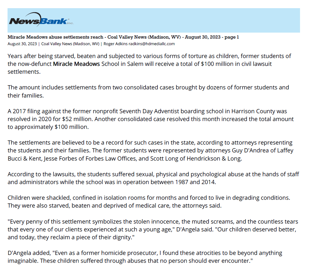 Miracle Meadows abuse settlements reach $100M
August 30, 2023 | Coal Valley News (Madison, WV)
Author/Byline: Roger Adkins radkins@hdmediallc.com | Section: News
704 Words | Readability: Lexile: 1520, grade level(s): >12

Read News Document
Years after being starved, beaten and subjected to various forms of torture as children, former students of the now-defunct Miracle Meadows School in Salem will receive a total of $100 million in civil lawsuit settlements.

The amount includes settlements from two consolidated cases brought by dozens of former students and their families.

A 2017 filing against the former nonprofit Seventh Day Adventist boarding school in Harrison County was resolved in 2020 for $52 million. Another consolidated case resolved this month increased the total amount to approximately $100 million.

The settlements are believed to be a record for such cases in the state, according to attorneys representing the students and their families. The former students were represented by attorneys Guy D'Andrea of Laffey Bucci & Kent, Jesse Forbes of Forbes Law Offices, and Scott Long of Hendrickson & Long.

According to the lawsuits, the students suffered sexual, physical and psychological abuse at the hands of staff and administrators while the school was in operation between 1987 and 2014.

Children were shackled, confined in isolation rooms for months and forced to live in degrading conditions. They were also starved, beaten and deprived of medical care, the attorneys said.

"Every penny of this settlement symbolizes the stolen innocence, the muted screams, and the countless tears that every one of our clients experienced at such a young age," D'Angela said. "Our children deserved better, and today, they reclaim a piece of their dignity."

D'Angela added, "Even as a former homicide prosecutor, I found these atrocities to be beyond anything imaginable. These children suffered through abuses that no person should ever encounter."
