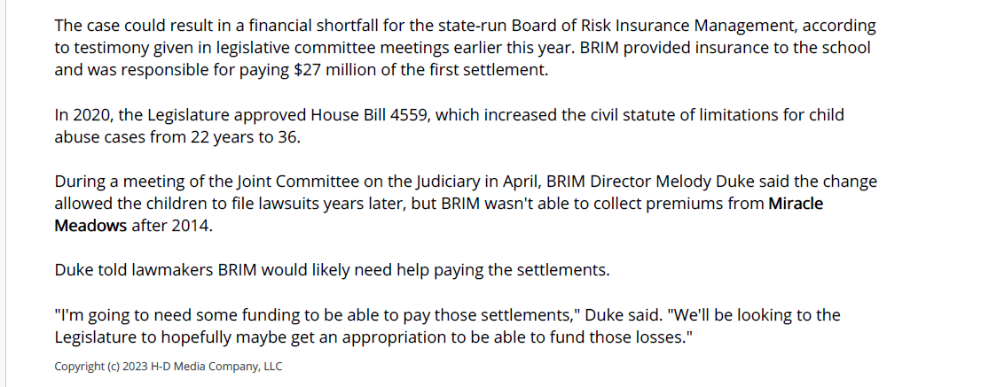 The case could result in a financial shortfall for the state-run Board of Risk Insurance Management, according
to testimony given in legislative committee meetings earlier this year. BRIM provided insurance to the school
and was responsible for paying $27 million of the first settlement.
In 2020, the Legislature approved House Bill 4559, which increased the civil statute of limitations for child
abuse cases from 22 years to 36.
During a meeting of the Joint Committee on the Judiciary in April, BRIM Director Melody Duke said the change
allowed the children to file lawsuits years later, but BRIM wasn't able to collect premiums from Miracle
Meadows after 2014.
Duke told lawmakers BRIM would likely need help paying the settlements.
"I'm going to need some funding to be able to pay those settlements," Duke said. "We'll be looking to the
Legislature to hopefully maybe get an appropriation to be able to fund those losses."
Copyright (c) 2023 H-D Media Company, LLC