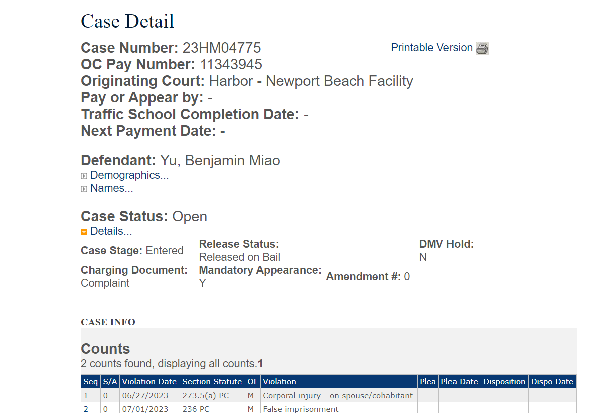 Case Detail
Case Number: 23HM04775
Printable Version 
OC Pay Number: 11343945
Originating Court: Harbor - Newport Beach Facility
Pay or Appear by: -
Traffic School Completion Date: -
Next Payment Date: -

Defendant: Yu, Benjamin Miao
 Demographics...
 Names...

Case Status: Open
 Details...
Case Stage: Entered	Release Status: Released on Bail		DMV Hold: N
Charging Document: Complaint	Mandatory Appearance: Y	Amendment #: 0


CASE INFO

Counts
2 counts found, displaying all counts.1
Seq	S/A	Violation Date	Section Statute	OL	Violation	Plea	Plea Date	Disposition	Dispo Date
1	0	06/27/2023	273.5(a) PC	M	Corporal injury - on spouse/cohabitant				
2	0	07/01/2023	236 PC	M	False imprisonment				