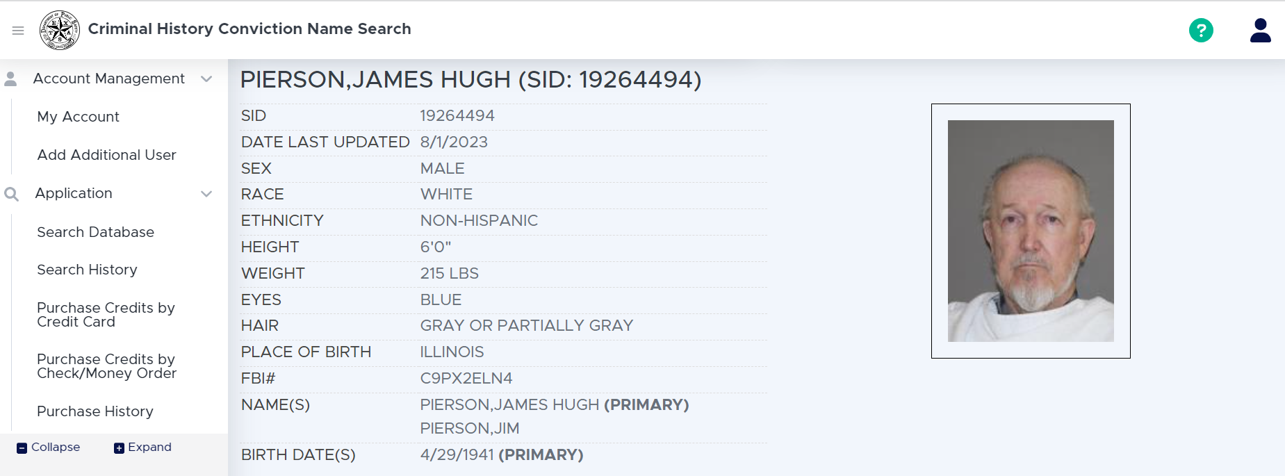 PIERSON,JAMES HUGH (SID: 19264494)
SID 19264494
DATE LAST UPDATED 8/1/2023
SEX MALE
RACE WHITE
ETHNICITY NON-HISPANIC
HEIGHT 6'0"
WEIGHT 215 LBS
EYES BLUE
HAIR GRAY OR PARTIALLY GRAY
PLACE OF BIRTH ILLINOIS
FBI# C9PX2ELN4
NAME(S)
PIERSON,JAMES HUGH (PRIMARY)
PIERSON,JIM
BIRTH DATE(S)
4/29/1941 (PRIMARY)
Photo of PIERSON,JAMES HUGH posted 6/4/2021
ARREST SUMMARY
DATE OF ARREST SEQUENCE CODE TRACKING NUMBER AGENCY DESCRIPTION
6/4/2021 A 9298979428 DENTON CO SO DENTON