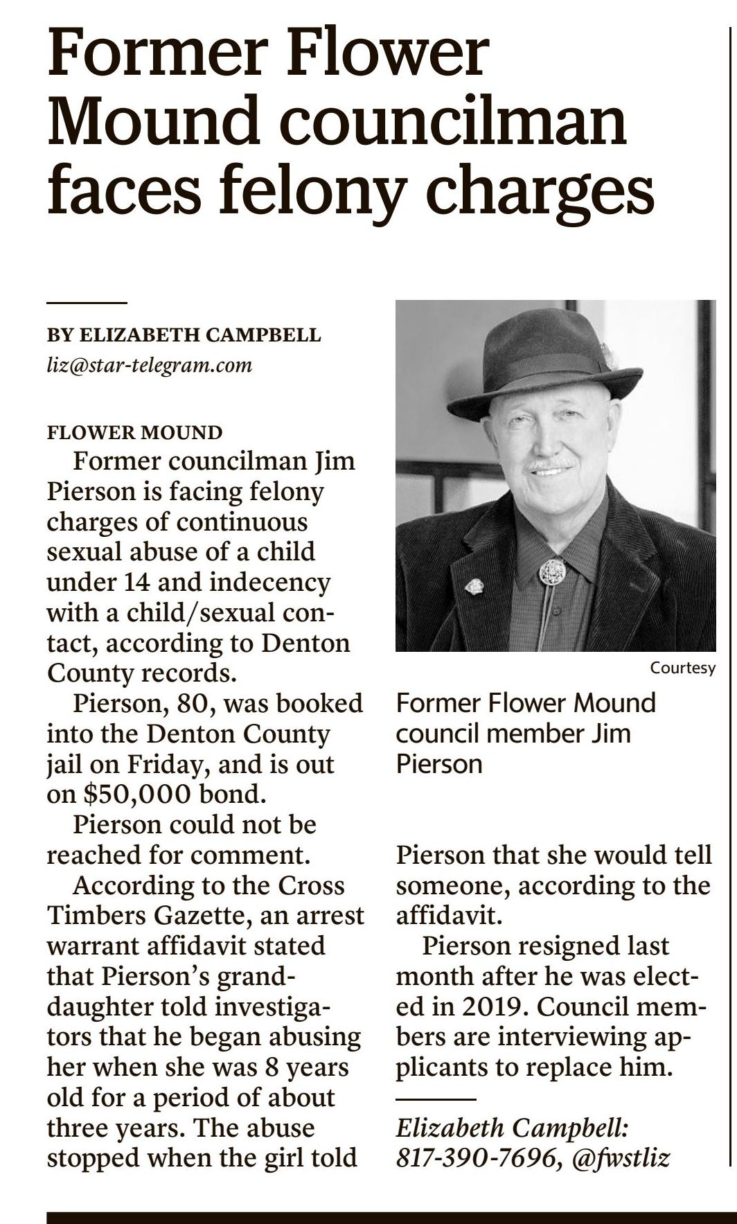 Former councilman Jim Pierson is facing felony charges of continuous sexual abuse of a child under 14 and indecency with a child/sexual contact, according to Denton County records.
Pierson, 80, was booked into the Denton County jail on Friday, and is out on $50,000 bond.
Pierson could not be reached for comment.
According to the Cross Timbers Gazette, an arrest warrant affidavit stated that Pierson's granddaughter told investigators that he began abusing her when she was 8 years old for a period of about three years. The abuse stopped when the girl told Pierson that she would tell someone, according to the affidavit.
Pierson resigned last month after he was elected in 2019. Council members are interviewing applicants to replace him.
