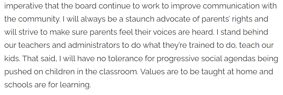 Screenshot of text form interview
I will always be a staunch advocate of parents&rsquo; rights and will strive to make sure parents feel their voices are heard. I stand behind our teachers and administrators to do what they&rsquo;re trained to do, teach our kids. That said, I will have no tolerance for progressive social agendas being pushed on children in the classroom. Values are to be taught at home and schools are for learning.