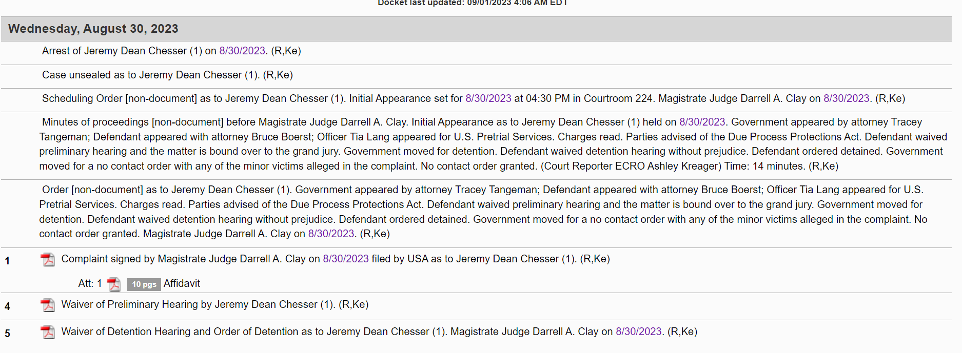 Wednesday, August 30, 2023
Arrest of Jeremy Dean Chesser (1) on 8/30/2023. (R,Ke)
Case unsealed as to Jeremy Dean Chesser (1). (R,Ke)
Scheduling Order [non-document] as to Jeremy Dean Chesser (1). Initial Appearance set for 8/30/2023 at 04:30 PM in Courtroom 224. Magistrate Judge Darrell A. Clay on 8/30/2023. (R,Ke)
Minutes of proceedings [non-document] before Magistrate Judge Darrell A. Clay. Initial Appearance as to Jeremy Dean Chesser (1) held on 8/30/2023. Government appeared by attorney Tracey Tangeman; Defendant appeared with attorney Bruce Boerst; Officer Tia Lang appeared for U.S. Pretrial Services. Charges read. Parties advised of the Due Process Protections Act. Defendant waived preliminary hearing and the matter is bound over to the grand jury. Government moved for detention. Defendant waived detention hearing without prejudice. Defendant ordered detained. Government moved for a no contact order with any of the minor victims alleged in the complaint. No contact order granted. (Court Reporter ECRO Ashley Kreager) Time: 14 minutes. (R,Ke)
Order [non-document] as to Jeremy Dean Chesser (1). Government appeared by attorney Tracey Tangeman; Defendant appeared with attorney Bruce Boerst; Officer Tia Lang appeared for U.S. Pretrial Services. Charges read. Parties advised of the Due Process Protections Act. Defendant waived preliminary hearing and the matter is bound over to the grand jury. Government moved for detention. Defendant waived detention hearing without prejudice. Defendant ordered detained. Government moved for a no contact order with any of the minor victims alleged in the complaint. No contact order granted. Magistrate Judge Darrell A. Clay on 8/30/2023. (R,Ke)
1		 Complaint signed by Magistrate Judge Darrell A. Clay on 8/30/2023 filed by USA as to Jeremy Dean Chesser (1). (R,Ke)
Att: 1  10 pgs Affidavit
4		 Waiver of Preliminary Hearing by Jeremy Dean Chesser (1). (R,Ke)
5		 Waiver of Detention Hearing and Order of Detention as to Jeremy Dean Chesser (1). Magistrate Judge Darrell A. Clay on 8/30/2023. (R,Ke)