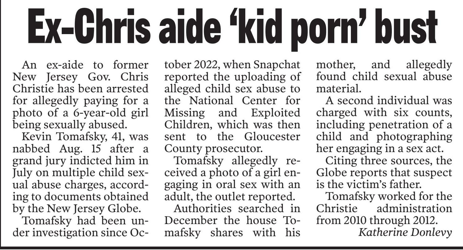 Kevin Tomafsky is a former aide to former New Jersey Gov. Chris Christie. Before that he spent eight years working on Republican campaigns. He also served in leadership of his county Republican club and worked for Assemblyman Tom Fiocchi. 

He was arrested in August 2023 for allegedly paying to sexually abuse a child. The child's father was also arrested but his name has been withheld to protect the child's identity.