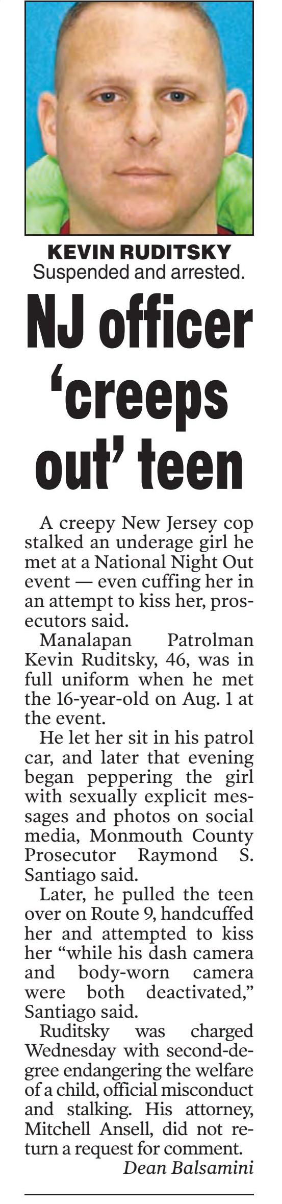 NJ officer ‘creeps out’ teen
September 3, 2023 | New York Post (NY)
Author/Byline: Dean Balsamini | Page: 006 | Section: News
139 Words | Readability: Lexile: 1540, grade level(s): >12
Read News Document
A creepy New Jersey cop stalked an underage girl he met at a National Night Out event — even cuffing her in an attempt to kiss her, prosecutors said.
Manalapan Patrolman Kevin Ruditsky, 46, was in full uniform when he met the 16-year-old on Aug. 1 at the event.
He let her sit in his patrol car, and later that evening began peppering the girl with sexually explicit messages and photos on social media, Monmouth County Prosecutor Raymond S. Santiago said.
Later, he pulled the teen over on Route 9, handcuffed her and attempted to kiss her “while his dash camera and body-worn camera were both deactivated,” Santiago said.
Ruditsky was charged Wednesday with second-degree endangering the welfare of a child, official misconduct and stalking. His attorney, Mitchell Ansell, did not return a request for comment.
Caption: KEVIN RUDITSKY Suspended and arrested.