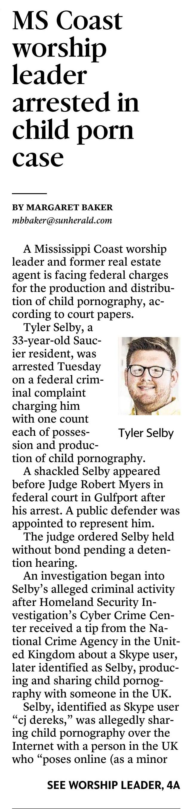 A Mississippi Coast worship leader and former real estate agent is facing federal charges for the production and distribution of child pornography, according to court papers.

Tyler Selby, a 33-year-old Saucier resident, was arrested Tuesday on a federal criminal complaint charging him with one count each of possession and production of child pornography.

A shackled Selby appeared before Judge Robert Myers in federal court in Gulfport after his arrest. A public defender was appointed to represent him.

The judge ordered Selby held without bond pending a detention hearing.

An investigation began into Selby&rsquo;s alleged criminal activity after Homeland Security Investigation&rsquo;s Cyber Crime Center received a tip from the National Crime Agency in the United Kingdom about a Skype user, later identified as Selby, producing and sharing child pornography with someone in the UK.

Selby, identified as Skype user &ldquo;cj dereks,&rdquo; was allegedly sharing child pornography over the Internet with a person in the UK who &ldquo;poses online (as a minor girl) to obtain child sexual abuse material.&rdquo;