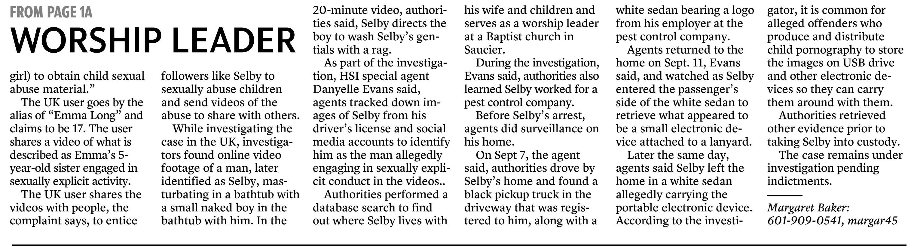 Selby, identified as Skype user &ldquo;cj dereks,&rdquo; was allegedly sharing child pornography over the Internet with a person in the UK who &ldquo;poses online (as a minor girl) to obtain child sexual abuse material.&rdquo;

The UK user goes by the alias of &ldquo;Emma Long&rdquo; and claims to be 17. The user shares a video of what is described as Emma&rsquo;s 5-year-old sister engaged in sexually explicit activity.

The UK user shares the videos with people, the complaint says, to entice followers like Selby to sexually abuse children and send videos of the abuse to share with others.

While investigating the case in the UK, investigators found online video footage of a man, later identified as Selby, masturbating in a bathtub with a small naked boy in the bathtub with him. In the 20-minute video, authorities said, Selby directs the boy to wash Selby&rsquo;s gentials with a rag.

As part of the investigation, HSI special agent Danyelle Evans said, agents tracked down images of Selby from his driver&rsquo;s license and social media accounts to identify him as the man allegedly engaging in sexually explicit conduct in the videos..

Authorities performed a database search to find out where Selby lives with his wife and children and serves as a worship leader at a Baptist church in Saucier.

During the investigation, Evans said, authorities also learned Selby worked for a pest control company.

Before Selby&rsquo;s arrest, agents did surveillance on his home.

On Sept 7, the agent said, authorities drove by Selby&rsquo;s home and found a black pickup truck in the driveway that was registered to him, along with a white sedan bearing a logo from his employer at the pest control company.

Agents returned to the home on Sept. 11, Evans said, and watched as Selby entered the passenger&rsquo;s side of the white sedan to retrieve what appeared to be a small electronic device attached to a lanyard.

Later the same day, agents said Selby left the home in a white sedan allegedly carrying the portable electronic device. According to the investigator, it is common for alleged offenders who produce and distribute child pornography to store the images on USB drive and other electronic devices so they can carry them around with them.

Authorities retrieved other evidence prior to taking Selby into custody.

The case remains under investigation pending indictments.

