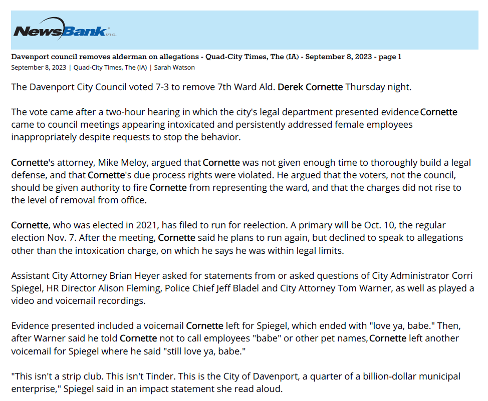 Davenport council removes alderman on allegations - Quad-City Times, The (IA) - September 8, 2023 - page 1
September 8, 2023 | Quad-City Times, The (IA) | Sarah Watson
The Davenport City Council voted 7-3 to remove 7th Ward Ald. Derek Cornette Thursday night.
The vote came after a two-hour hearing in which the city's legal department presented evidence Cornette
came to council meetings appearing intoxicated and persistently addressed female employees
inappropriately despite requests to stop the behavior.
Cornette's attorney, Mike Meloy, argued that Cornette was not given enough time to thoroughly build a legal
defense, and that Cornette's due process rights were violated. He argued that the voters, not the council,
should be given authority to fire Cornette from representing the ward, and that the charges did not rise to
the level of removal from office.
Cornette, who was elected in 2021, has filed to run for reelection. A primary will be Oct. 10, the regular
election Nov. 7. After the meeting, Cornette said he plans to run again, but declined to speak to allegations
other than the intoxication charge, on which he says he was within legal limits.
Assistant City Attorney Brian Heyer asked for statements from or asked questions of City Administrator Corri
Spiegel, HR Director Alison Fleming, Police Chief Jeff Bladel and City Attorney Tom Warner, as well as played a
video and voicemail recordings.
Evidence presented included a voicemail Cornette left for Spiegel, which ended with "love ya, babe." Then,
after Warner said he told Cornette not to call employees "babe" or other pet names, Cornette left another
voicemail for Spiegel where he said "still love ya, babe."
"This isn't a strip club. This isn't Tinder. This is the City of Davenport, a quarter of a billion-dollar municipal
enterprise," Spiegel said in an impact statement she read aloud.