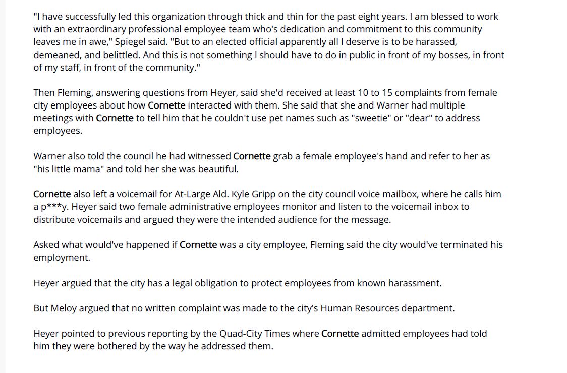 "I have successfully led this organization through thick and thin for the past eight years. I am blessed to work
with an extraordinary professional employee team who's dedication and commitment to this community
leaves me in awe," Spiegel said. "But to an elected official apparently all I deserve is to be harassed,
demeaned, and belittled. And this is not something I should have to do in public in front of my bosses, in front
of my staff, in front of the community."
Then Fleming, answering questions from Heyer, said she'd received at least 10 to 15 complaints from female
city employees about how Cornette interacted with them. She said that she and Warner had multiple
meetings with Cornette to tell him that he couldn't use pet names such as "sweetie" or "dear" to address
employees.
Warner also told the council he had witnessed Cornette grab a female employee's hand and refer to her as
"his little mama" and told her she was beautiful.
Cornette also left a voicemail for At-Large Ald. Kyle Gripp on the city council voice mailbox, where he calls him
a p***y. Heyer said two female administrative employees monitor and listen to the voicemail inbox to
distribute voicemails and argued they were the intended audience for the message.
Asked what would've happened if Cornette was a city employee, Fleming said the city would've terminated his
employment.
Heyer argued that the city has a legal obligation to protect employees from known harassment.
But Meloy argued that no written complaint was made to the city's Human Resources department.
Heyer pointed to previous reporting by the Quad-City Times where Cornette admitted employees had told
him they were bothered by the way he addressed them.